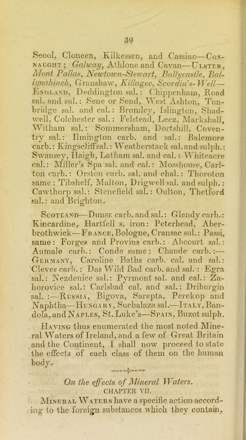 Seool, Cloneen, Kilkessen, and Cassino—Cox- naught ; Galway, Alhlone and Cavan—Ulster, Mont Pallas^ Newtown-Stewart, Ballycamtle, Bal- lynahinch, Cjlransliaw, Killagee, ^curdiii’s-Well— England, Deddington sal.: Chippenham, Road sal. and sul.: Sene or Send, West Ashton, 7hin- hridgo sal. and cal.: Bromley, Islington, Shad- well, Colchester sal.: Felstead, Leez, Markshall, Witham sal.: Sommersham, Dortshill, Coven- try sal.: Ilmington carb. and sal.: Ralemore carb.: Kingscliffsal.: Weatherstaek sal. and sulph.: Swansey, Haigh, Latham sal. and cal.: Whiteacre cal.: Miller^s Spa sal. and cal.: Mossliouse, Carl- ton carb.: Orslon carb. .sal. and chal.: Thoroton same: Tibshelf, Malton, Drigwellsal. and sulph.: Cawthorp sal.: Stenefield sal.: Oulton, Thctiord sal.: and Bright on.- Scotland—Duiise carb. and sal.: Glendy carb.-: Kincardine, Hartfell s. iron: Peterhead, Aber- brothwick—France,Bologne, Cransac .sul.: Pas.si, same: Forges and ProAu’ns carb.: Abcourt sal.: Aumale carb.: Conde same : Chaude carb.:— Oekmanv, Caroline Baths carb. cal. and sal.: Cleves carb.: Das Wild Bad carb. and sal. : Egra sal.: Nezdenice sal.: Pyrmont sal. and cal.: 2a- horovice sal.: Carlsbad cal. and sal.: Driburgin sal. :—Rus.sia, BigOA^a, Sarepta, Perekop and Naphtha—Hungary, Suchalaza sal.—Italy, Ban- dola, and Naples, St. Luke’s—Spain, Buzot sulph. Haahng thus enumerated the most noted Mine- ral Waters of Ireland, and a few of Great Britain and the Continent, I shall now proceed to state the effects of each class of them on the human body.- On the effects of Mineral Waters. CHAPTER VII. Mineral Waters have a specific action accord- ing to the foreign substances which they contain.