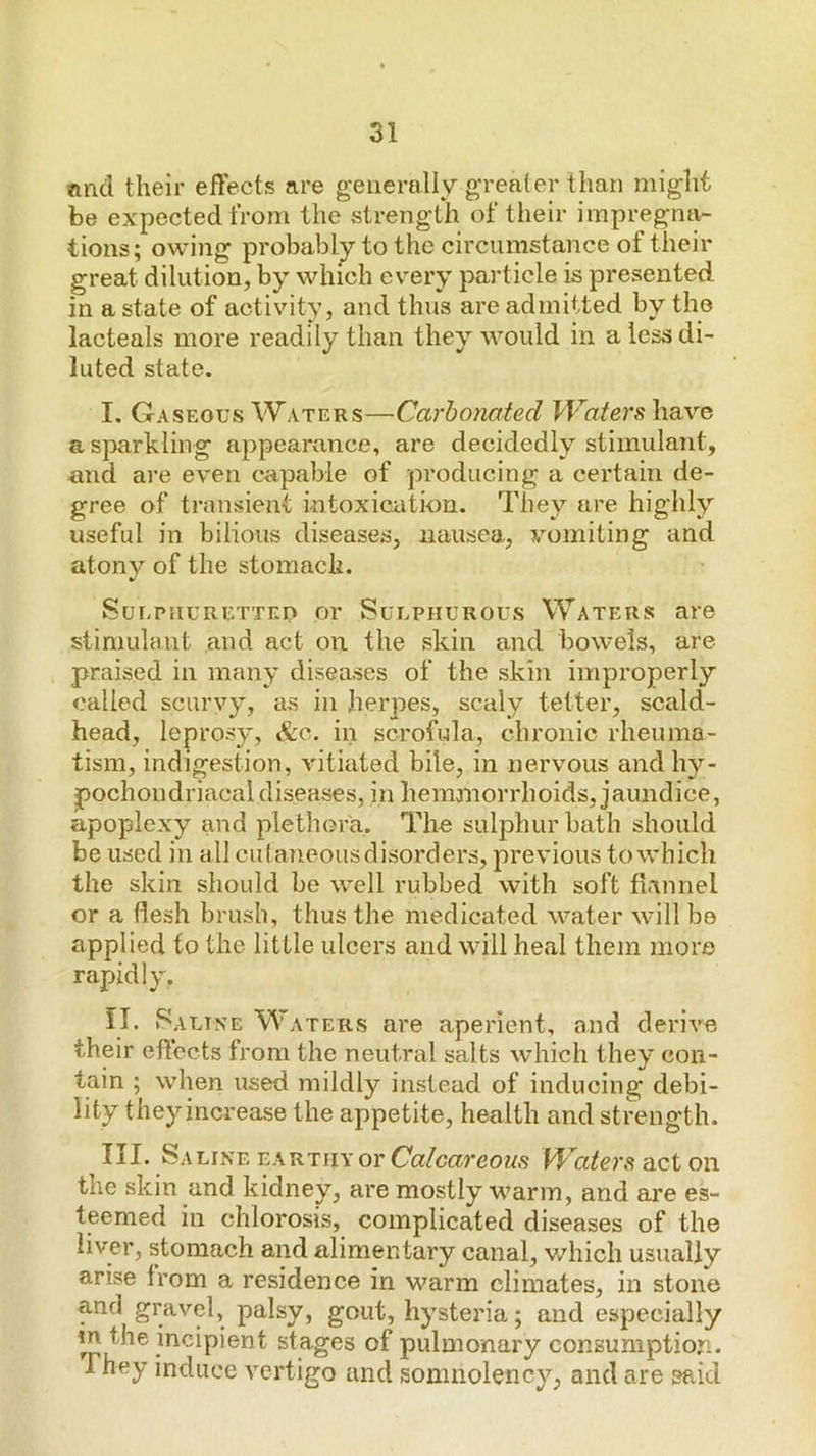 ®nd their effects are generally greater than might be expected from the strength of their impregna- tions; owing probably to the circumstance of their great dilution, by which ev’ery particle is presented in a state of activity, and thus are admitted by the lacteals more readily than they would in a less di- luted state. I. Gaseous Waters—Carbonated Waters have a sparkling appearance, are decidedly stimulant, and are even capable of producing a certain de- gree of transient intoxication. They are highly useful in bilious diseases, nausea, vomiting and atony of the stomach. Sui-piiuRETTED or SuLPHUROUs Waters are stimulant and act on the skin and bowels, are praised in many diseases of the skin improperly called scurvy, as in herpes, scaly tetter, scald- head, leprosy, &c. in scrofula, chronic rheuma- tism, indigestion, vitiated bile, in nervous and hy- pochondriacal diseases, in hemanorrhoids, jaundice, apoplexy and plethora. The sulphur bath should be used in all cutaneous disorders, previous to which the skin should be well rubbed with soft fiannel or a flesh brush, thus the medicated water will be applied to the little ulcers and will heal them more rapidly. IT. Saline Waters are aperient, and derive their effects from the neutral salts which they con- tain ; when used mildly instead of inducing debi- lity they increase the appetite, health and strength. III. Saline earthy or Calcareous W^aters act on the skin and kidney, are mostly warm, and ai’e es- teemed in chlorosis, complicated diseases of the liyerj stomach and alimentary canal, which usually arise from a residence in warm climates, in stone and in th The gravel, palsy, gout, hysteria; and especially e incipient stages of pulmonary consumption, y induce vertigo and somnolency, and are said