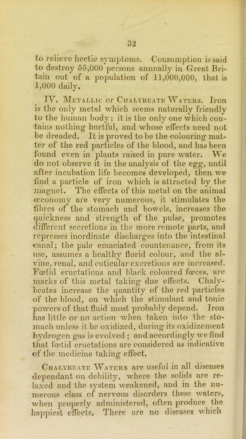 to relieve hectic symptoms. Consumption is said to destroy 65,000 persons annually in Great Bri- tain out of a population of 11,000,000, that is 1,000 daily. IV. Metallic or Chalybeate Waters. Iron is the only metal which seems naturally friendly to the human body; it is the only one which con- tains nothing hurtful, and whose effects need not be dreaded. It is proved to be the colouring mat- ter of the red particles of the blood, and has been found even in plants raised in pure water. We do not observe it in the analysis of the egg, until after incubation life becomes developed, then we find a particle of iron wdiich is attracted by the magnet. The effects of this metal on the animal mconomy are very numerous, it stimulates the fibres of the stomach and bowels, increases the quickness and strength of the pulse, promotes different secretions in the more remote parts, and represses inordinate discharges into the intestinal canal; the pale emaciated countenance, from its use, assumes a healthy florid colour, and the al- vine, renal, and cuticular excretions are increased. Foetid eructations and black coloured foeces, are marks of this metal taking due effects. Chaly- beates increase the quantity of the red particles of the blood, on which the stimulant and tonic powers of that fluid most probably depend. Iron has little or no action when taken into the sto- mach unless it be oxidized, during its oxidizement hydrogen gas is evolved ; and accordingly we find that foetid eructations are considered as indicative of the medicine taking effect. Chalybeate Waters are useful in all diseases dependant on debility, where the solids are re- laxed and the system weakened, and in the nu- merous class of nervous disorders these waters, when projierly administered, often produce the luippiest effects. There are no diseases which