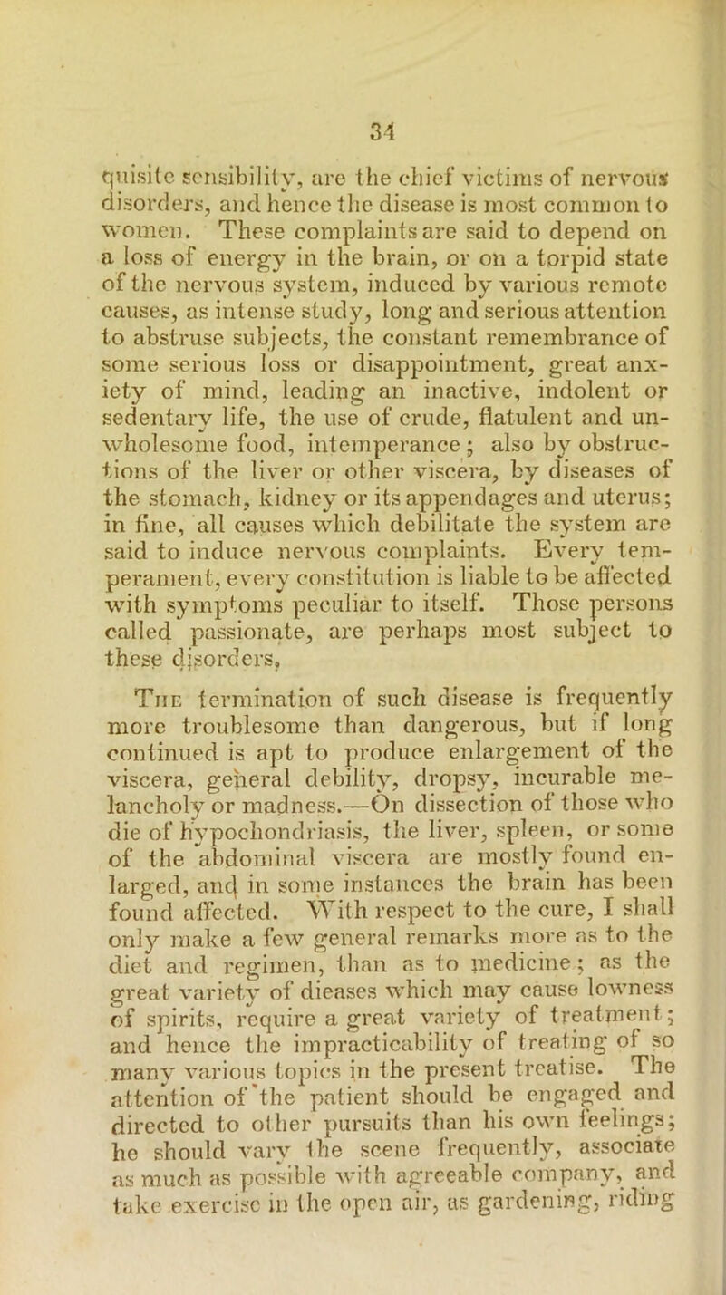quisilc sciisibilily, are tlie cliief victims of nervous disorders, and hence tltc disease is most common to women. These complaints are said to depend on a loss of energy in the brain, or on a torpid state of the nervous system, induced by various remote causes, as intense study, long and serious attention to abstruse subjects, the constant remembrance of some serious loss or disappointment, great anx- iety of mind, leading an inactive, indolent or sedentary life, the use of crude, flatulent and un- wholesome food, intemperance; also by obstruc- tions of the liver or other viscera, by diseases of the stomach, kidney or its appendages and uterus; in flne, all causes which debilitate the system are said to induce ner^'ous complaints. Every tem- perament, every constitution is liable to be afi'ected with symptoms peculiar to itself. Those persons called passionate, are perhaps most subject to these disorders. The termination of such disease is frequently more troublesome than dangerous, but if long continued is apt to produce enlargement of the viscera, general debility, dropsy, incurable me- lancholy or madness.—On dissection of those who die of hypochondriasis, the liver, spleen, or some of the abdominal viscera are mostly found en- larged, anc| in sonie instances the brain has been found affected. With respect to the cure, I shall only make a few general remarks more as to the diet and regimen, than as to medicine; as the great variety of dieases which may cause lowness of spirits, require a great variety of treatment; and hence the impracticability of treating of so many various topics in the present treatise. The attention of the patient should be engaged and directed to oilier pursuits than his own feelings; he should vary ihe scene frequently, associate as much as possible with agreeable company, and take exercise in the open air, as gardening, riding