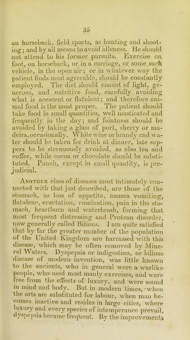 oil horseback, field sports, as hunting and shoot- ing ; and by all means to avoid idleness. He should not attend to his former pursuits. Exercise on foot, on horseback, or in a carriage, or some such vehicle, in the open air; or in whatever way the patient finds most agreeable, should be constantly employed. The diet should consist of light, ge- nerous, and nutritive food, carefully avoiding what is acescent or flatulent; and therefore ani- mal food is the most proper. The patient should take food in small quantities, well masticated and frequently in the day; and faintness should be avoided by taking a glass of port, sherry or nia- deira, occasionally. Whi te wine or brandy and wa- ter should bo taken for drink at dinner, late sup- pers to be strenuously avoided, as also tea and coffee, while cocoa or chocolate should be substi- tuted. Punch, except in small quantity, is ]n’e- judicial. Another class of disea.ses most intimately con- nected with that just described, are those of the stomach, as loss of appetite, nausea vomiting, flatulenc, eiTictation, rumination, pain in the sto- mach, heartburn and Avaterbrash, forming that most frequent distressing and Protean disorder, now generally called Bilious. I am quite satisfied that by far the greater number of the population of the United Kingdom are harrassed Avith this disease, which may be often remoA'ed by Mine- ral Waters. Dyspepsia or indigestion, or bilious disease of modern invention, was little knoAvii to the ancients, Avho in general Avere a warlike people, who used most manly exercises, and were free from the effects of luxury, and were sound in mind and body. But in modern times, 'Avhen the arts are substituted for labour, Avhen man be- comes inacti\’e and resides in large cities, where luxury and eA*ery species of intemperance preA’^ail, ^y^pepsia became freqlient. By the improA'ements