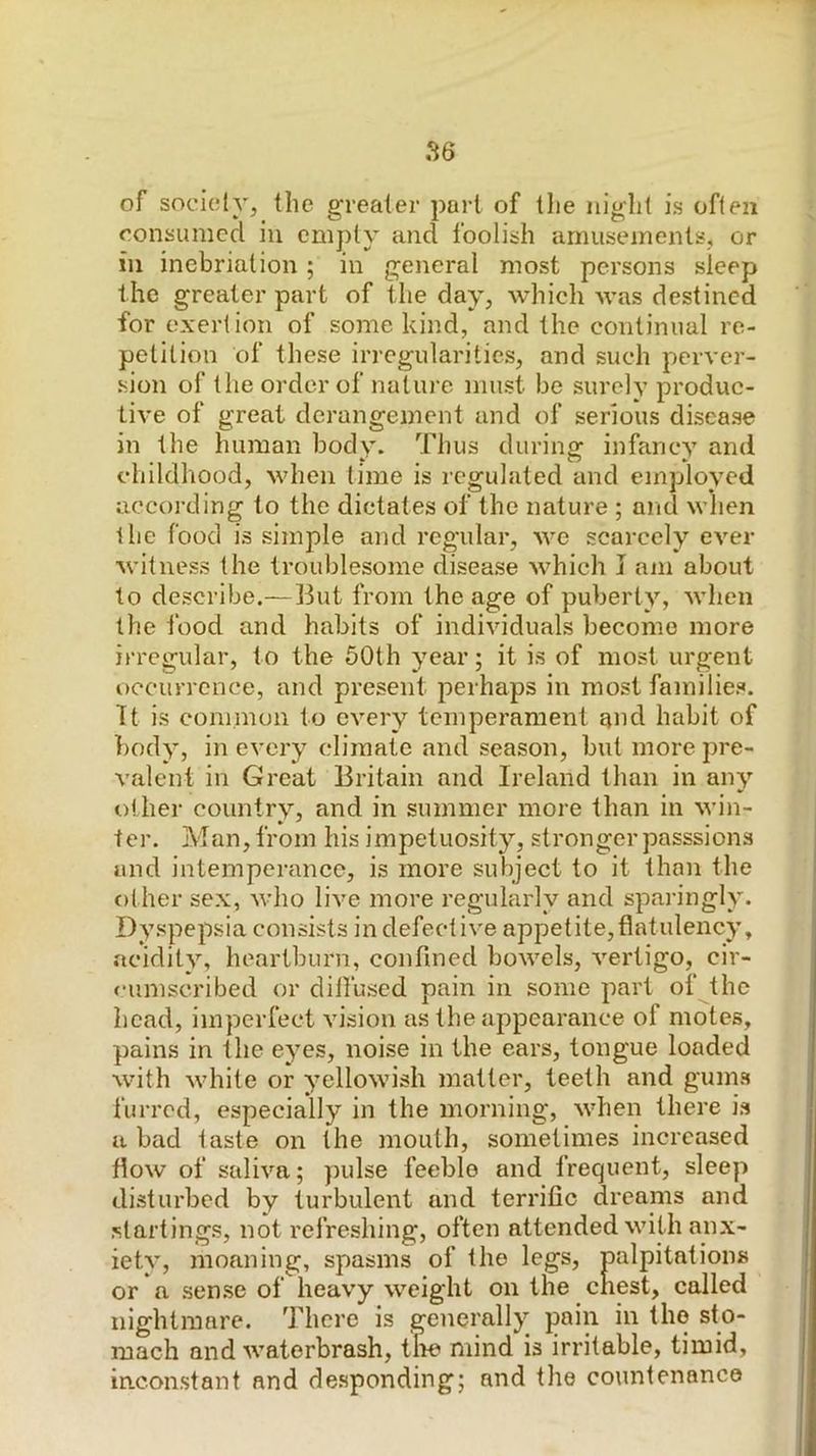 of society, the greater part of tlie night is often consumed iii empty and foolish amusements, or ill inebriation; in general most persons sleep the greater part of the day, which was destined for exertion of some kind, and the continual re- petition of these irregularities, and such perver- sion of the order of nature must be surely produc- tive of great derangement and of serious disease in the human body. Thus during infancy and childhood, when time is regulated and employed according to the dictates of the nature ; and when the food is simple and regular, we scarcely ever witness the troublesome disease which J am about to describe.—But from the age of puberty, when the food and habits of individuals become more irregular, to the 50th year; it is of most urgent occurrence, and present perhaps in most families. It is eom.inoii to every temperament and habit of body, in every climate and season, but more pre- valent in Great Britain and Ireland than in any other country, and in summer more than in win- ter. Man, from his impetuosity, stronger passsions and intemperance, is more subject to it than the f)ther sex, who live more regularly and sparingly. Dyspepsia consists in defective appetite,flatulency, acidity, heartburn, confined bowels, vertigo, cir- <-uniscribed or dilfused pain in some part of the head, imperfect vision as the appearance of motes, pains in the eyes, noise in the ears, tongue loaded with white or yellowish matter, teeth and gums furred, especially in the morning, \vhen there is a bad taste on the mouth, sometimes increased flow of saliva; pulse feeble and frequent, sleep disturbed by turbulent and terrific dreanis and startings, not refreshing, often attended with anx- iety, moaning, spasms of the legs, palpitations or a sen.se of heavy weight on the chest, called nightmare. There is generally pain in the sto- mach and waterbrash, the mind is irritable, timid, inconstant and desponding; and the countenance