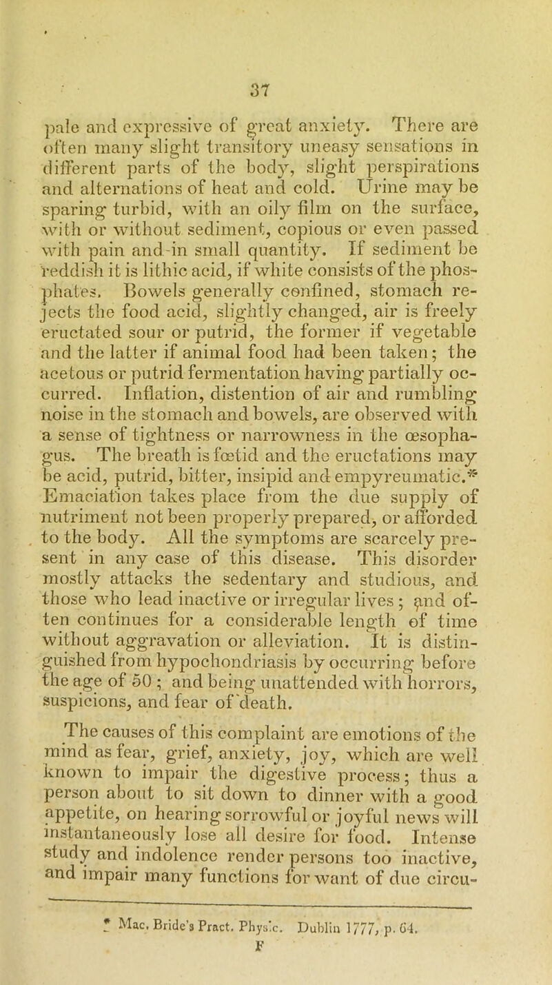 pale and expressive of great anxiety. There are often many slight transitory uneasy sensations in different parts of the body, slight perspirations and alternations of heat and cold. Urine may be sparing turbid, with an oily film on the surface, with or without sediment, copious or even passed with pain and-in small quantity. If sediment be reddish it is lithic acid, if white consists of the phos- phates. Bowels generally confined, stomach re- jects the food acid, slightly changed, air is freely eructated sour or putrid, the former if vegetable and the latter if animal food had been taken; the acetous or putrid fermentation having partially oc- curred. Inflation, distention of air and rumbling noise in the stomach and bowels, are observed with a sense of tightness or narrowness in the oesopha- gus. The breath is foetid and the eructations may be acid, putrid, bitter, insipid and empyreumatic.^ Emaciation takes place from the due supply of nutriment not been joroperly preparedj or afforded to the body. All the symptoms are scarcely pre- sent in any case of this disease. This disorder mostly attacks the sedentary and studious, and those who lead inactive or irregular lives ; ^nd of- ten continues for a considerable length of time without aggravation or alleviation. It is distin- guished from hypochondriasis by occurring before the age of 30 ; and being unattended with horrors, suspicions, and fear of death. The causes of this complaint are emotions of the mind as fear, grief, anxiety, joy, which are well known to impair the digestive process; thus a person about to sit down to dinner with a good appetite, on hearing sorrowful or joyful news will instantaneously lose all desire for food. Intense study and indolence render persons too inactive, and impair many functions for want of due circii- * Mac. Bride’s Pract. Physic. Dublin 1777, p. C-1. F