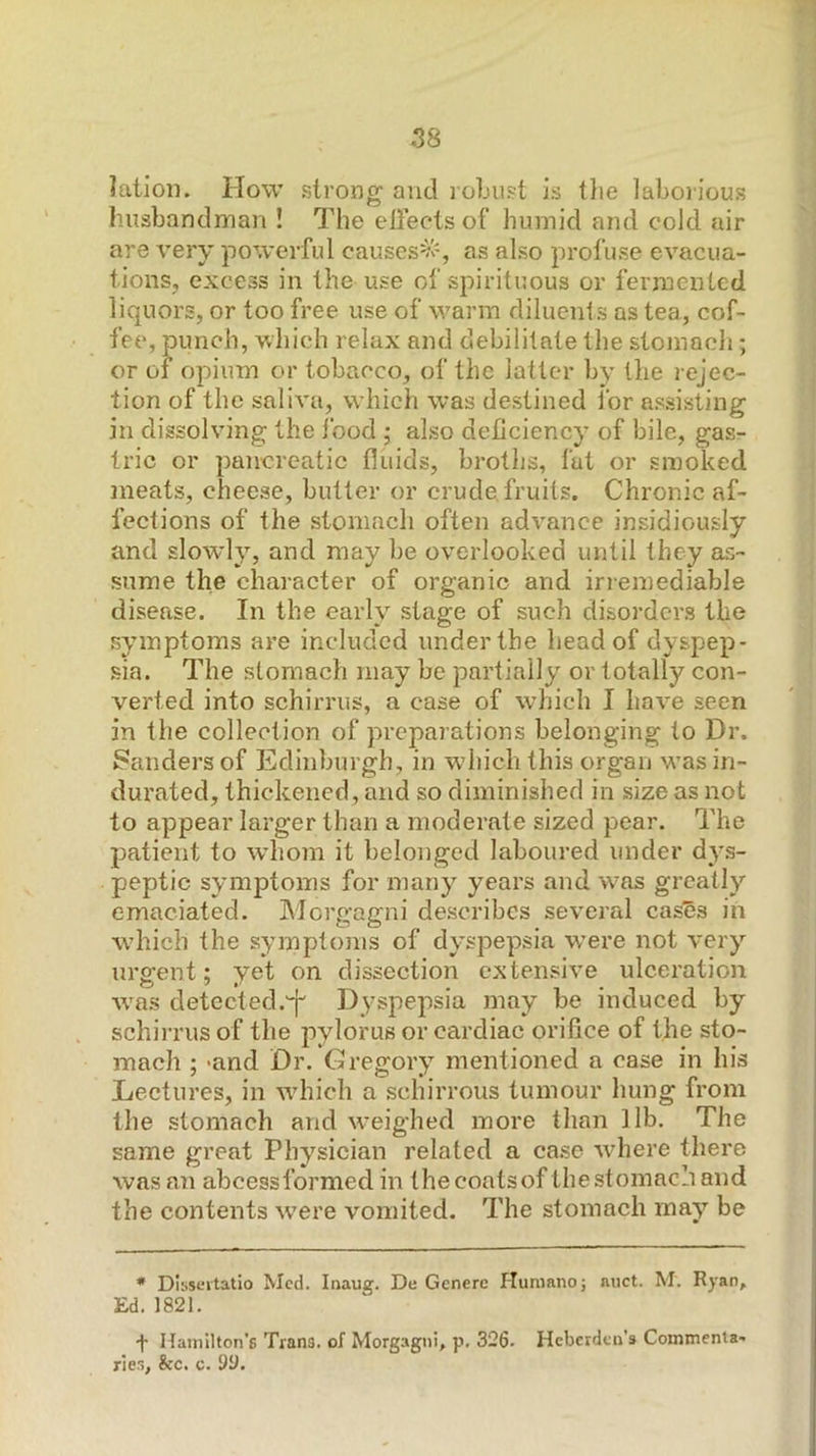 latioii. How strong and robust is the laboiious husbandman ! The cliects of humid and cold air are very powerful causes^'% as also profuse evacua- tions, excess in the use of spirituous or fermented liquors, or too free use of warm diluenls as tea, cof- fee, punch, which relax and debilitate the stoinacli; or 01 opium or tobacco, of the latter by the rejec- tion of the saliva, which was destined for assisting in dissolving the jbod ; also deficiency of bile, gasr trie or pancreatic fluids, broths, fat or smoked 2iieats, cheese, butter or crude, fruits. Chronic af- fections of the stomach often advance insidiously and slowly, and may be overlooked until they as- sume the character of organic and irremediable disease. In the early stage of such disorders the symptoms are included under the head of dyspep- sia. The stomach may be partially or totally con- verted into schirrus, a case of which I have seen in the collection of preparations belonging to Dr. Sanders of Edinburgh, in which this organ w’as in- durated, thickened, and so diminished in size as not to appear larger than a moderate sized pear. The patient to w’hom it belonged laboured under dys- peptic symptoms for many years and w^as greatly emaciated. Morgagni describes several cas^s in wdiich the symptoms of dyspepsia w’ere not very urgent; yet on dissection extensive ulceration wms detected.'^ D^’spepsia may be induced by schii-rus of the pylorus or cardiac orifice of the sto- mach ; >and Dr. Gregory mentioned a case in his Lectures, in which a schirrous tumour hung from the stomach and w'eighed more than lib. The same great Physician related a case wdiere there was an abcessformed in thecoatsof the stomach and the contents w^ere vomited. The stomach may be * Dissertatio Med. Inaug. De Gcnerc Humnno; nuct. M. Ryan, Ed.1821. ■f Hainllton’g Trans, of Morgagni, p, 326. Heberden’s Commenta- ries, &c. c. 9y.