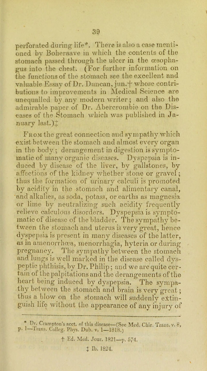 perforated during There is also a case menti- oned. by Bolieraave in which the contents of the stomach passed through the ulcer in. the tesopha- gus into the chest. (For further information on the functions of the stomach see the excellent and valuable Essay of Dr. Duncan, jun.'^ whose contri- butions to improvements in Medical Science are unequalled by any modern writer; and also the admirable paper of Dr. Abercrombie on the Dis- eases of the Stomach which was published in Ja- nuary last.)$ From the great connection and sympathy which exist between the stomach and almost every organ in the body ; derangement in digestion is sympto- matic of many organic diseases. Dyspepsia is in- duced by disease of the liver, by gallstones, by affections of the kidney whether stone or gravel; thus the formation of urinary calculi is promoted by acidity in the stomach and alimentary canal, •and alkalies, as soda, potass, or earths as magnesia or lime by neutralizing such acidity frequently relieve calculous disorders. Dyspepsia is sympto- matic of disease of the bladder. The sympathy be- tween the stomach and uterus is very great, hence dyspepsia is present in many diseases of the latter, as in amenorrha'a, menorrhagia, hyteria or during pregnancy. The sympathy between the stomach and lungs is well marked in the disease called dys- peptic phthisis, by Dr. Philip; and we are quite cer- tain of the palpitations and the derangements of the heart being induced by dyspepsia. The sympa- thy between the stomach and brain is very great; thus a blow on the stomach will suddenly e::ttin- guish lile without the appearance of any injury of * Dr. Crampton’s acct. of this disease—(Sec Med. Chir. Trans, v. 8, p. 1 — lians. Colleg. Phys. Dub. v, 1—1818.) t Med. Jour. 1821—p. 5/4. X Ib. 1824.