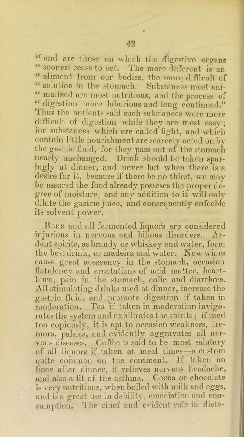 and are those on which the ctigestive organs “ soonest cease to act. The more diil'erent is an “ aliment from our bodies, the more difficult of solution in the stomach, Substances most ani- “ malized are most nutritious, and the process of digestion more laborious and long continued.” Thus the antients said such substances w’^ere more difficult of digestion while they are most ea.sy ; for substances which are called light, and which contain little nourishment are scarcely acted on by the gastric fluid, for they pass out of the stomach nearly unchanged. Drink should be taken .spar- ingly at dinner, and never but when there is a desire for it, because if there be no thirst, we may be assured the food already posseses the proper de- gree of moisture, and any addition to it will only dilute the gastric juice, and consequently enfeeble its solvent power. Br-nn and all fermented liquors are considered injurious in nervous and bilious disorders. Ar- dent spirits, as brandy or whiskey and water, form the best drink, or madeira and water. New wines cause great acescency in the stomach, occasion flatulency and eructations of acid mutter, heart- burn, pain in the stomach, colic and diarrhoea. Ail stimulating drinks used at dinner, increase the gastric fluid, and promote digestion if taken in moderation. Tea if taken in moderation invigo- rates the system and exhilirates the spirits; if used too copiousl}^, it is apt to occasion w'cakness, tre- mors, palsies, and evidently aggravates all ner- vous diseases. Coffee is said to be most salutary of all liquors if taken at meal times—a custom quite common on the continent. If taken on hour after dinner, it relieves nervous headache, and also a fit of the asthma. Cocoa or chocolate is very nutritious, when boiled with milk and eggs, and is a great use in debility, emaciation and con- sumption. The chief and evident rule in diete-
