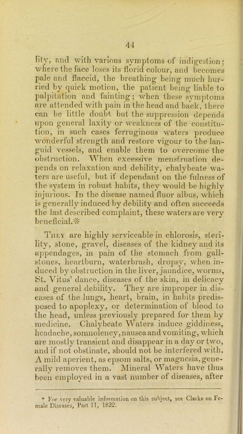 lily, and with various symptoms of indigestion; where the face loses its florid colour, and becomes pale and flaccid, the breathing being much hur- ried by quick motion, the patient being liable to palpitation and fainting; when these symptoms are attended with pain in the head and back, there can be little doubt but the suppression depends upon general laxity or weakness of the constitu- tion, in such cases ferruginous waters produce wonderful strength and restore vigour to the lan- guid vessels, and enable them to overcome the obstruction. When excessive menstruation de- pends on relaxation and debility, chalybeate wa- ters are useful, but if dependant on the fulness of the system in robust habits, they would be highly injurious. In the disease named fluor albus, which is generally induced by debility and often succeeds the last described complaint, these waters are very bcneficial.^'v' Tiiky are highly serviceable in chlorosis, steri- lity, stone, gravel, diseases of the kidney and its appendages, in pain of the stomach from gall- stones, heartburn, waterbrash, dropsy, when in- duced by obstruction in the liver, jaundice, worms, iSt. Vitus’ dance, diseases of the skin, in delicacy and general debility. They are improper in dis- eases of the lungs, heart, brain, in habits predis- posed to apoplexy, or determination of blood to the head, unless previously prepared for them by medicine. Chalybeate Waters induce giddiness, headache, somnolency,nauseaand vomiting, which are mostly transient and disappear in a day or two, and if not obstinate, should not be interfered with. A mild aperient, as epsom salts, or magnesia, gene- rally removes them. Mineral Waters have thus been employed in a vast number of diseases, after * For very valua1)le information on this subject, see Claike on Fe- male Diseases, Fart 11, 1822.