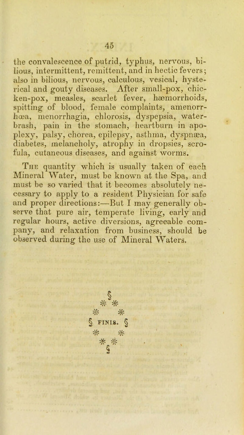 the convalescence of putrid, typhus, nervous, bi- lious, intermittent, remittent, and in hectic fevers; also in bilious, nervous, calculous, vesical, hyste- rical and gouty diseases. After small-pox, chic- ken-pox, measles, scarlet fever, heemorrhoids, spitting of blood, female complaints, amenorr- hoea, menorrhagia, chlorosis, dyspepsia, water- brash, pain in the stomach, heartburn in apo- plexy, palsy, chorea, epilepsy, asthma, dyspnaea, diabetes, melancholy, atrophy in dropsies, scro- fula, cutaneous diseases, and against worms. The quantity which is usually taken of each Mineral Water, must be known at the Spa, and must be so varied that it becomes absolutely ne- cessary to apply to a resident Physician for safe and proper directions:—But I may generally ob- serve that pure air, temperate living, early and regular hours, active diversions, agreeable com- pany, and relaxation from business, should be observed during the use of Mineral Waters, § FINIS. § * §