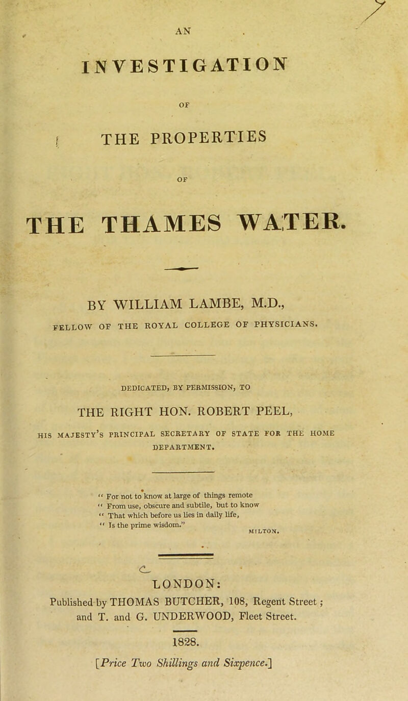 AN INVESTIGATION OF THE PROPERTIES OF THE THAMES WATER. BY WILLIAM LAMBE, M.D., FELLOW OF THE ROYAL COLLEGE OF PHYSICIANS. DEDICATED, BY PEKMISSION, TO THE RIGHT HON. ROBERT PEEL, HIS majesty’s PRINCIPAL SECRETARY OF STATE FOR THE HOME DEPARTMENT. “ For not to’know at large of things remote “ From use, obscure and subtile, but to know “ That which before us lies in daily life, “Is the prime wisdom.” MILTON. C- LONDON: Published by THOMAS BUTCHER, 108, Regent Street; and T. and G. UNDERWOOD, Fleet Street. 1828. [Price Tvoo Shillings and Sixpence.~\