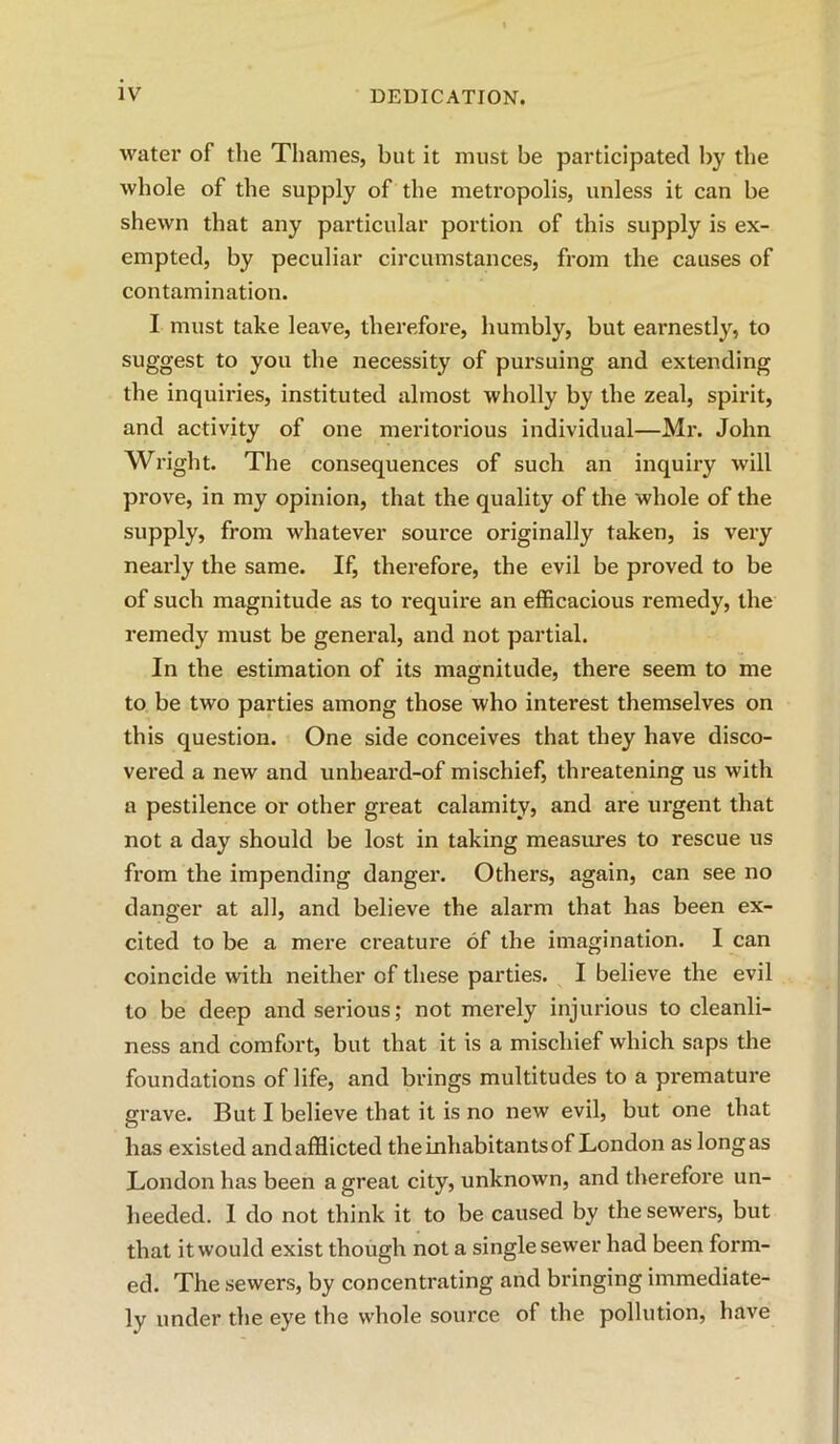 water of the Thames, but it must be participated by the whole of the supply of the metropolis, unless it can be shewn that any particular portion of this supply is ex- empted, by peculiar circumstances, from the causes of contamination. I must take leave, therefore, humbly, but earnestly, to suggest to you the necessity of pursuing and extending the inquiries, instituted almost wholly by the zeal, spirit, and activity of one meritorious individual—Mr. John Wright. The consequences of such an inquiry will prove, in my opinion, that the quality of the whole of the supply, from whatever source originally taken, is very nearly the same. If, thei*efore, the evil be proved to be of such magnitude as to i-equire an efficacious remedy, the remedy must be general, and not partial. In the estimation of its magnitude, there seem to me to be two parties among those who interest themselves on this question. One side conceives that they have disco- vered a new and unheard-of mischief, threatening us with a pestilence or other gi'eat calamity, and are urgent that not a day should be lost in taking measures to rescue us from the impending danger. Others, again, can see no danger at all, and believe the alarm that has been ex- cited to be a mere creature of the imagination. I can coincide with neither of these parties. I believe the evil to be deep and serious; not merely injurious to cleanli- ness and comfort, but that it is a mischief which saps the foundations of life, and brings multitudes to a premature grave. But I believe that it is no new evil, but one that has existed and afflicted the inhabitants of London as long as London has been a great city, unknown, and therefore un- heeded. 1 do not think it to be caused by the sewers, but that it would exist though not a single sewer had been form- ed. The sewers, by concentrating and bringing immediate- ly under the eye the whole source of the pollution, have