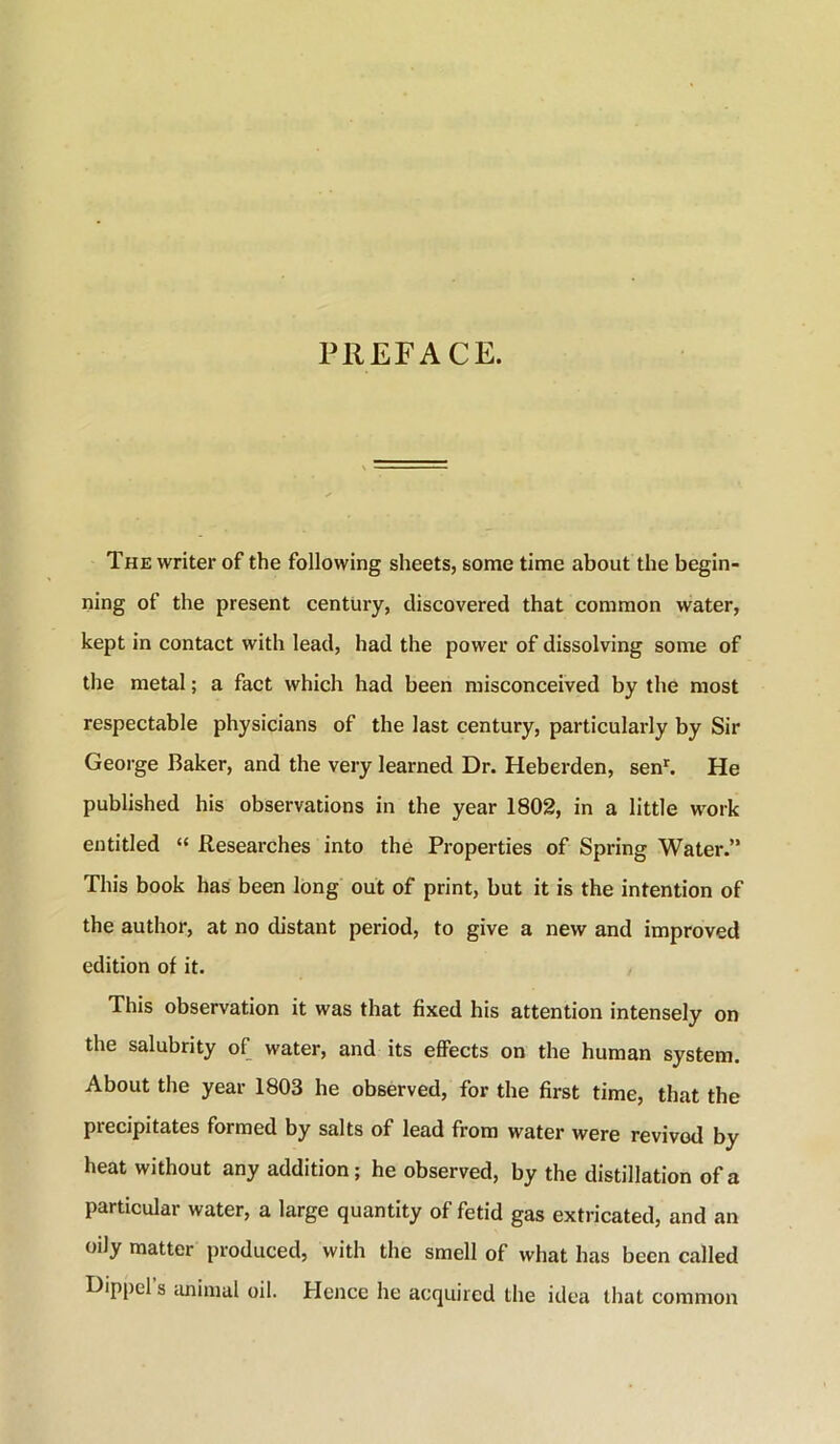 PREFACE. The writer of the following sheets, some time about the begin- ning of the present century, discovered that common water, kept in contact with lead, had the power of dissolving some of the metal; a fact which had been misconceived by the most respectable physicians of the last century, particularly by Sir Geoi'ge Baker, and the very learned Dr. Heberden, sen^ He published his observations in the year 1802, in a little w^ork entitled “ Researches into the Properties of Spring Water.” This book has been long out of print, but it is the intention of the author, at no distant period, to give a new and improved edition of it. This observation it was that fixed his attention intensely on the salubrity of water, and its efiects on the human system. About the year 1803 he observed, for the first time, that the precipitates formed by salts of lead from water were revived by heat without any addition; he observed, by the distillation of a particular water, a large quantity of fetid gas extricated, and an oily matter produced, with the smell of what has been called klippcl’s animal oil. Hence he acquired the idea that common