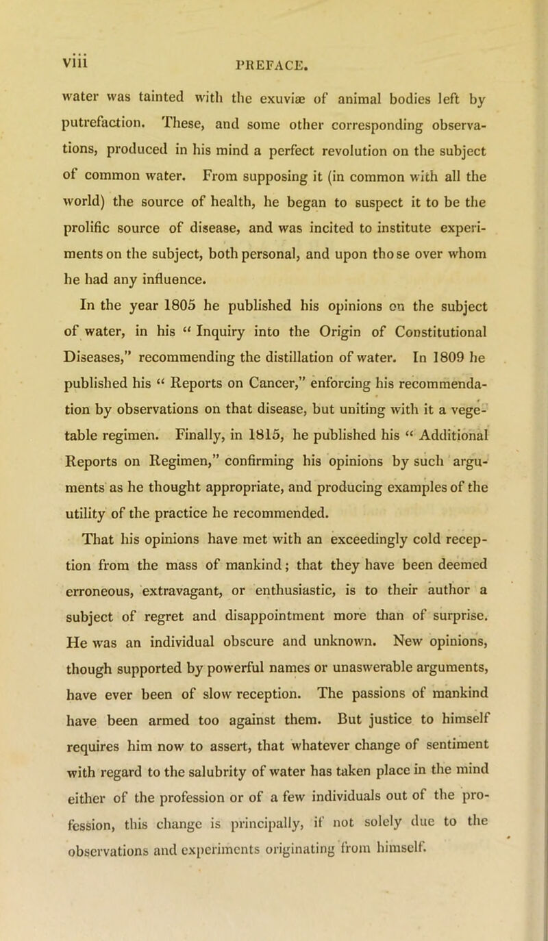 water was tainted with the exuviae of animal bodies left by putrefaction. These, and some other corresponding observa- tions, produced in his mind a perfect revolution on the subject of common water. From supposing it (in common with all the world) the source of health, he began to suspect it to be the prolific source of disease, and was incited to institute experi- ments on the subject, both personal, and upon those over whom he had any influence. In the year 1805 he published his opinions on the subject of water, in his “ Inquiry into the Origin of Constitutional Diseases,” recommending the distillation of water. In 1809 he published his “ Reports on Cancer,” enforcing his recommenda- tion by observations on that disease, but uniting with it a vege- table regimen. Finally, in 1815, he published his “ Additional Reports on Regimen,” confirming his opinions by such argu- ments as he thought appropriate, and producing examples of the utility of the practice he recommended. That his opinions have met with an exceedingly cold recep- tion from the mass of mankind; that they have been deemed erroneous, extravagant, or enthusiastic, is to their author a subject of regret and disappointment more than of surprise. He was an individual obscure and unknown. New opinions, though supported by powerful names or unaswerable arguments, have ever been of slow reception. The passions of mankind have been armed too against them. But justice to himself requires him now to assert, that whatever change of sentiment with regard to the salubrity of water has taken place in the mind either of the profession or of a few individuals out of the pro- fession, this change is principally, if not solely due to the observations and experiments originating from himself.