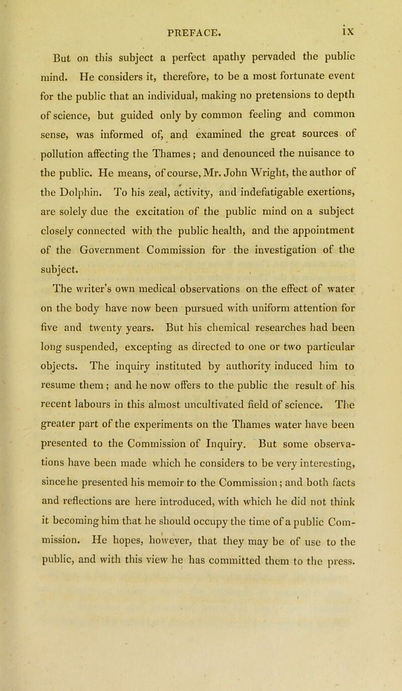 But on this subject a perfect apathy pervaded the public mind. He considers it, therefore, to be a most fortunate event for the public that an individual, making no pretensions to depth of science, but guided only by common feeling and common sense, was informed of, and examined the great sources of pollution affecting the Thames; and denounced the nuisance to the public. He means, of course, Mr. John Wright, the author of the Dolphin. To his zeal, activity, and indefatigable exertions, are solely due the excitation of the public mind on a subject closely connected with the public health, and the appointment of the Government Commission for the investigation of the subject. The writer’s own medical observations on the effect of water on the body have now been pursued with uniform attention for five and twenty years. But his chemical researches had been long suspended, excepting as directed to one or two particular objects. The inquiry instituted by authority induced him to resume them ; and he now offers to the public the result of his recent labours in this almost uncultivated field of science. Tlie greater part of the experiments on tile Thames water have been presented to the Commission of Inquiry. But some observa- tions have been made which he considers to be very interesting, since he presented his memoir to the Commission; and both facts and reflections are here introduced, with which he did not think it becoming him that he should occupy the time of a public Com- mission. He hopes, however, that they may be of use to the public, and with this view he has committed them to the press.