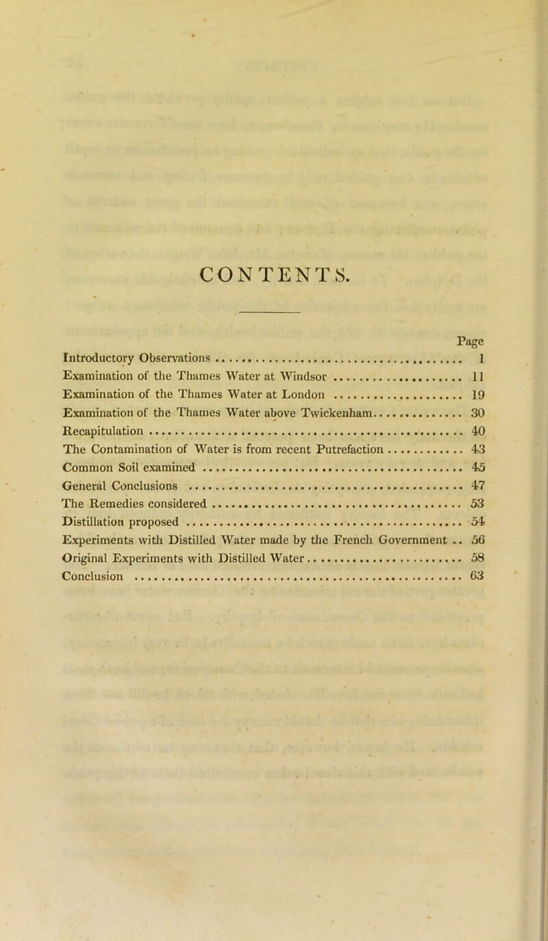 CONTENTS Page Introductory Observations 1 Examination of tlie Thames Water at Windsor 11 Examination of the Thames Water at London 19 Examination of the Thames Water above Twickenham 30 Recapitulation 40 The Contamination of Water is from recent Putrefaction 43 Common Soil examined 45 General Conclusions 47 The Remedies considered 53 Distillation proposed 54 Experiments with Distilled Water made by tlie French Government .. 56 Original Experiments with Distilled Water 58 Conclusion 63