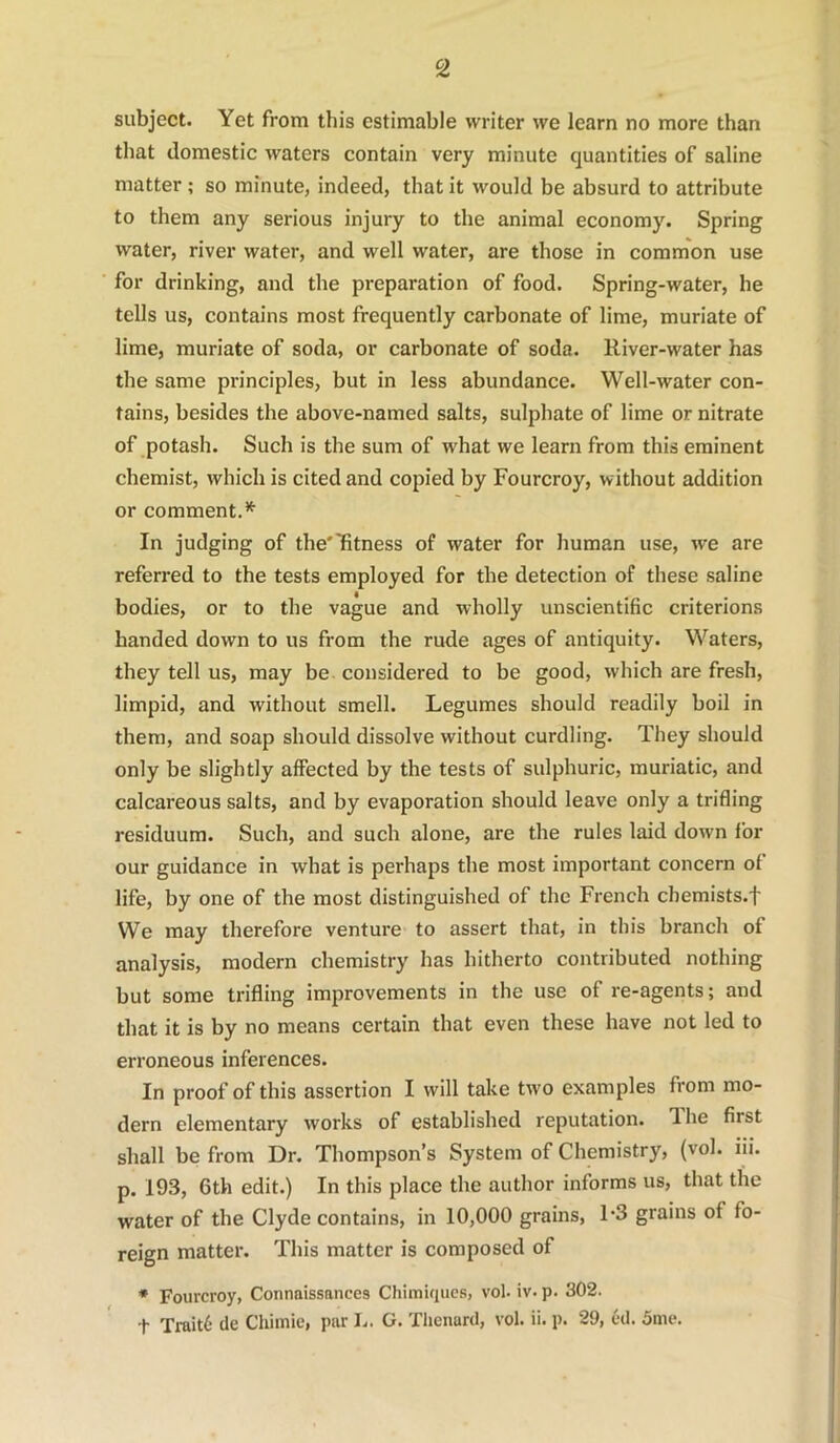 subject. Yet from this estimable writer we learn no more than that domestic waters contain very minute quantities of saline matter ; so minute, indeed, that it would be absurd to attribute to them any serious injury to the animal economy. Spring water, river water, and well water, are those in common use for drinking, and the preparation of food. Spring-water, he tells us, contains most frequently carbonate of lime, muriate of lime, muriate of soda, or carbonate of soda. River-water has the same principles, but in less abundance. Well-water con- tains, besides the above-named salts, sulphate of lime or nitrate of potash. Such is the sum of what we learn from this eminent chemist, which is cited and copied by Fourcroy, without addition or comment. In judging of the'Titness of water for human use, we are referred to the tests employed for the detection of these saline bodies, or to the vague and wholly unscientific criterions handed down to us from the rude ages of antiquity. Waters, they tell us, may be considered to be good, which are fresh, limpid, and without smell. Legumes should readily boil in them, and soap should dissolve without curdling. They should only be slightly affected by the tests of sulphuric, muriatic, and calcareous salts, and by evaporation should leave only a trifling residuum. Such, and such alone, are the rules laid down for our guidance in what is perhaps the most important concern of life, by one of the most distinguished of the French chemists.f We may therefore venture to assert that, in this branch of analysis, modern chemistry has hitherto contributed nothing but some trifling improvements in the use of re-agents; and that it is by no means certain that even these have not led to erroneous inferences. In proof of this assertion I will take two examples from mo- dern elementary works of established reputation. 1 he first shall be from Dr. Thompson’s System of Chemistry, (vol. iii. p. 193, 6th edit.) In this place the author informs us, that the water of the Clyde contains, in 10,000 grains, L3 grains of fo- reign matter. This matter is composed of * Fourcroy, Connaissanccs Chimiques, vol. iv. p. 302. t TraitC- de Chimie, par I.. G. Thcnard, vol. ii. p. 29, cd. 5me.