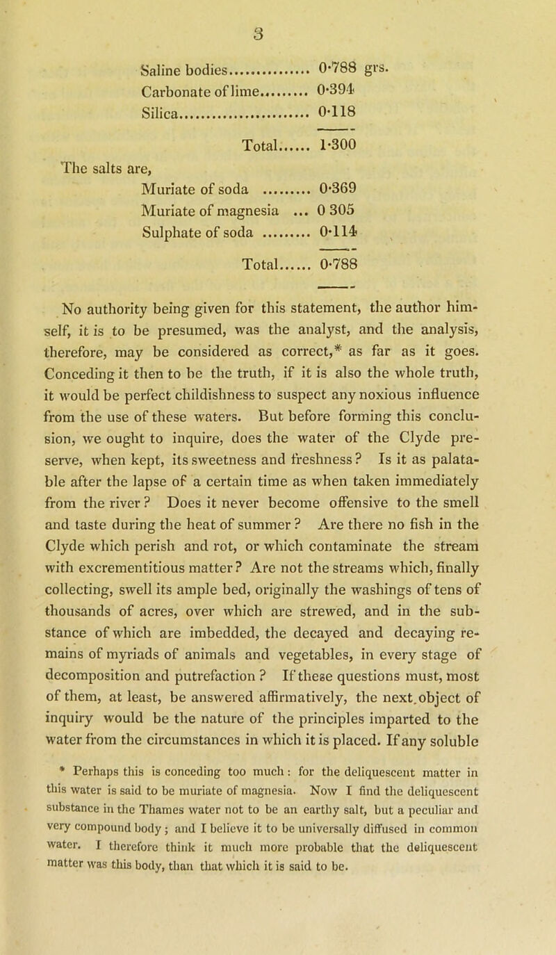 Saline bodies 0*788 grs. Carbonate of lime 0*391< Silica 0*118 Total 1*300 The salts are, Muriate of soda 0*369 Muriate of magnesia ... 0 305 Sulphate of soda 0*114 Total 0*788 No authority being given for this statement, the author him- self, it is to be presumed, was the analyst, and the analysis, therefore, may be considered as correct,* as far as it goes. Conceding it then to be the truth, if it is also the whole truth, it would be perfect childishness to suspect any noxious influence from the use of these waters. But before forming this conclu- sion, we ought to inquire, does the water of the Clyde pre- serve, when kept, its sweetness and freshness ? Is it as palata- ble after the lapse of a certain time as when taken immediately from the river ? Does it never become oflensive to the smell and taste during the heat of summer ? Are there no fish in the Clyde which perish and rot, or which contaminate the stream with excrementitious matter ? Are not the streams which, finally collecting, swell its ample bed, originally the washings of tens of thousands of acres, over which are strewed, and in the sub- stance of which are imbedded, the decayed and decaying re- mains of myriads of animals and vegetables, in every stage of decomposition and putrefaction ? If these questions must, most of them, at least, be answered affirmatively, the next,object of inquiry would be the nature of the principles imparted to the water from the circumstances in which it is placed. If any soluble • Perhaps this is conceding too much: for the deliquescent matter in this water is said to be muriate of magnesia. Now I find the deliquescent substance in the Thames water not to be an earthy salt, but a peculiar and very compound body; and I believe it to be universally diffused in common water. I therefore think it much more probable that the deliquescent matter was this body, than that which it is said to be.