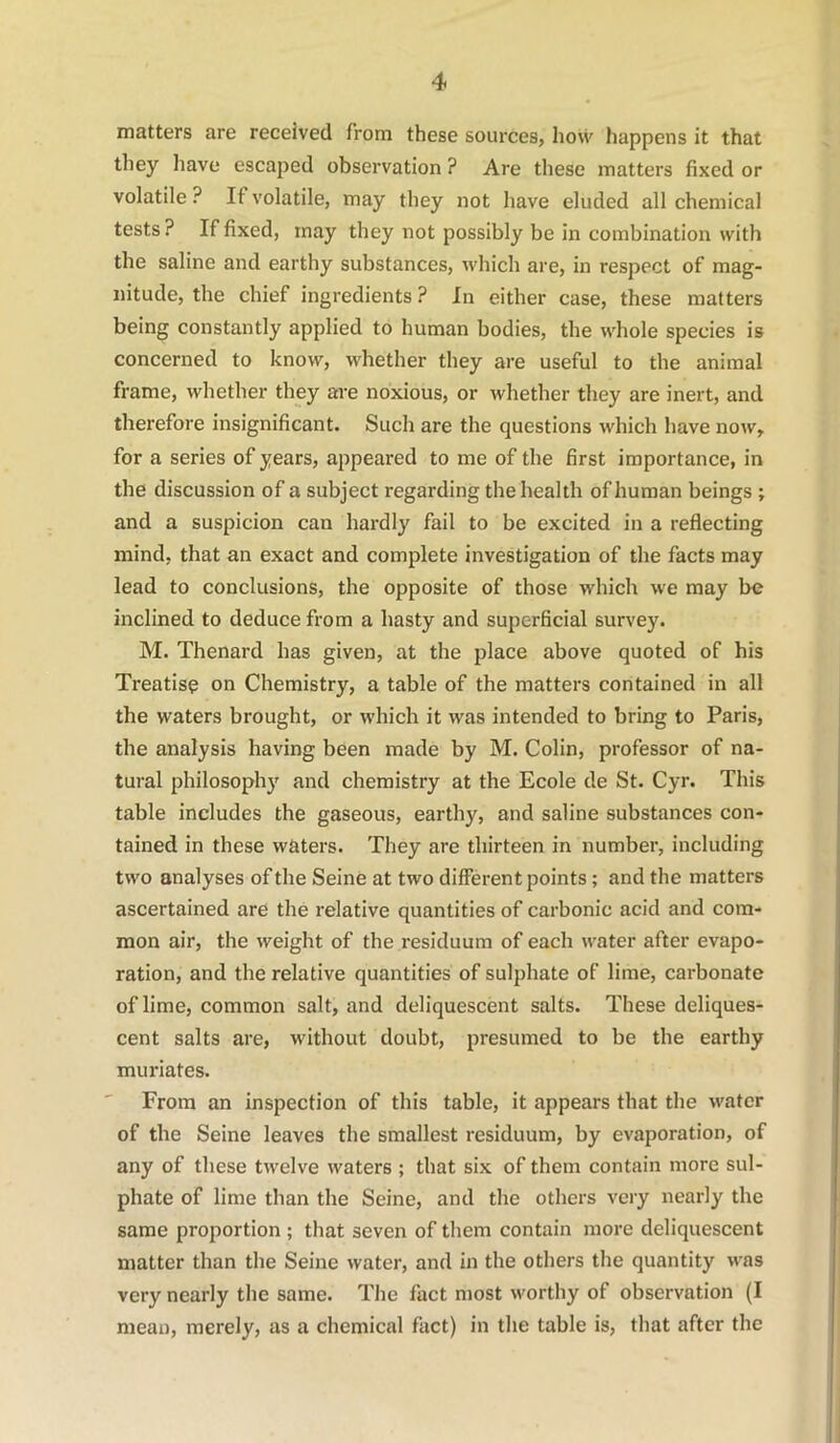 matters are received from these sources, how happens it that they have escaped observation ? Are these matters fixed or volatile ? If volatile, may they not have eluded all chemical tests ? If fixed, may they not possibly be in combination with the saline and earthy substances, which are, in respect of mag- nitude, the chief ingredients ? In either case, these matters being constantly applied to human bodies, the whole species is concerned to know, whether they are useful to the animal frame, whether they are noxious, or whether they are inert, and therefore insignificant. Such are the questions which have now, for a series of years, appeared to me of the first importance, in the discussion of a subject regarding the health of human beings ; and a suspicion can hardly fail to be excited in a reflecting mind, that an exact and complete investigation of the facts may lead to conclusions, the opposite of those which we may be inclined to deduce from a hasty and superficial survey. M. Thenard has given, at the place above quoted of his Treatise on Chemistry, a table of the matters contained in all the waters brought, or which it was intended to bring to Paris, the analysis having been made by M. Colin, professor of na- tural philosophy and chemistry at the Ecole de St. Cyr. This table includes the gaseous, earthy, and saline substances con- tained in these waters. They are thirteen in number, including two analyses of the Seine at two different points; and the matters ascertained are the relative quantities of carbonic acid and com- mon air, the weight of the residuum of each water after evapo- ration, and the relative quantities of sulphate of lime, carbonate of lime, common salt, and deliquescent salts. These deliques- cent salts are, without doubt, presumed to be the earthy muriates. From an inspection of this table, it appears that the water of the Seine leaves the smallest residuum, by evaporation, of any of these twelve waters ; that six of them contain more sul- phate of lime than the Seine, and the others very nearly the same proportion ; that seven of them contain more deliquescent matter than the Seine water, and in the others the quantity was very nearly the same. The fact most worthy of observation (I mean, merely, as a chemical fact) in the table is, that after the