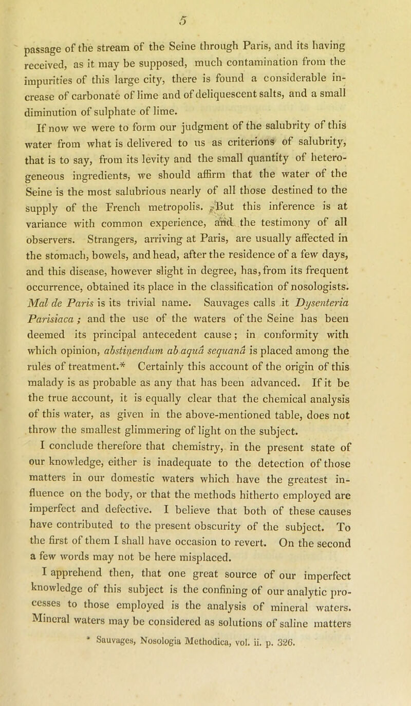 passage of the stream of the Seine through Paris, and its having received, as it may be supposed, much contamination from the impurities of this large city, there is found a considerable in- crease of carbonate of lime and of deliquescent salts, and a small diminution of sulphate of lime. If now we were to form our judgment of the salubrity of this water from what is delivered to us as criterions of salubrity, that is to say, from its levity and the small quantity of hetero- geneous ingredients, we should affirm that the water of the Seine is the most salubrious nearly of all those destined to the supply of the French metropolis. /But this inference is at variance with common experience, a'rid. the testimony of all observers. Strangers, arriving at Paris, are usually affected in the stomach, bowels, and head, after the residence of a few days, and this disease, however slight in degree, has, from its frequent occurrence, obtained its place in the classification of nosologists. Mol de Paris is its trivial name. Sauvages calls it Dysenteria Parisiaca; and the use of the waters of the Seine has been deemed its principal antecedent cause; in conformity with which opinion, abslinendum ab aqua sequand is placed among the rules of treatment.* Certainly this account of the origin of this malady is as probable as any that has been advanced. If it be the true account, it is equally clear that the chemical analysis of this water, as given in the above-mentioned table, does not throw the smallest glimmering of light on the subject. I conclude therefore that chemistry, in the present state of our knowledge, either is inadequate to the detection of those matters in our domestic waters which have the greatest in- fluence on the body, or that the methods hitherto employed are imperfect and defective. I believe that both of these causes have contributed to the present obscurity of the subject. To the first of them I shall have occasion to revert. On the second a few words may not be here misplaced. I apprehend then, that one great source of our imperfect knowledge of this subject is the confining of our analytic pro- cesses to those employed is the analysis of mineral waters. Mineral waters may be considered as solutions of saline matters * Sauvages, Nosologia Methodica, vol. ii. p. 326.