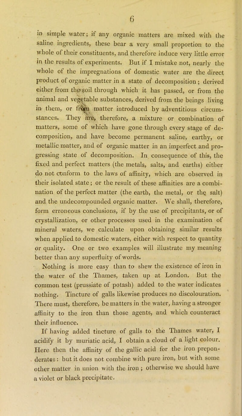 in simple water; if any organic matters are mixed with the saline ingredients, these bear a very small proportion to the whole of their constituents, and therefore induce very little error in the results of experiments. But if I mistake not, nearly the whole of the impregnations of domestic water are the direct product of organic matter in a state of decomposition ; derived either from thp soil through which it has passed, or from the animal and vegetable substances, derived from the beings living in them, or fi^ matter introduced by adventitious circum- stances. They are, therefore, a mixture or combination of matters, some of which have gone through every stage of de- composition, and have become permanent saline, earthy, or metallic matter, and of organic matter in an imperfect and pro- gressing state of decomposition. In consequence of this, the fixed and perfect matters (the metals, salts, and earths) either do not conform to the laws of affinity, which are observed in their isolated state; or the result of these affinities are a combi- nation of the perfect matter (the earth, the metal, or thq salt) and the undecompounded organic matter. We shall, therefore, form erroneous conclusions, if by the use of precipitants, or of crystallization, or other processes used in the examination of mineral waters, we calculate upon obtaining similar results when applied to domestic waters, either with respect to quantity or quality. One or two examples will illustrate my meaning better than any superfluity of words. Nothing is more easy than to shew the existence of iron in the water of the Thames, taken up at London. But the common test (prussiate of potash) added to the water indicates nothing. Tincture of galls likewise produces no discolouration. There must, therefore, be matters in the water, having a stronger affinity to the iron than those agents, and which counteract their influence. If having added tincture of galls to the Thames water, I acidify it by muriatic acid, I obtain a cloud of a light colour. Here then the affinity of the gallic acid for the iron prepon- derates : but it does not combine with pure iron, but with some other matter in union with the iron ; otherwise we should have a violet or black precipitate.