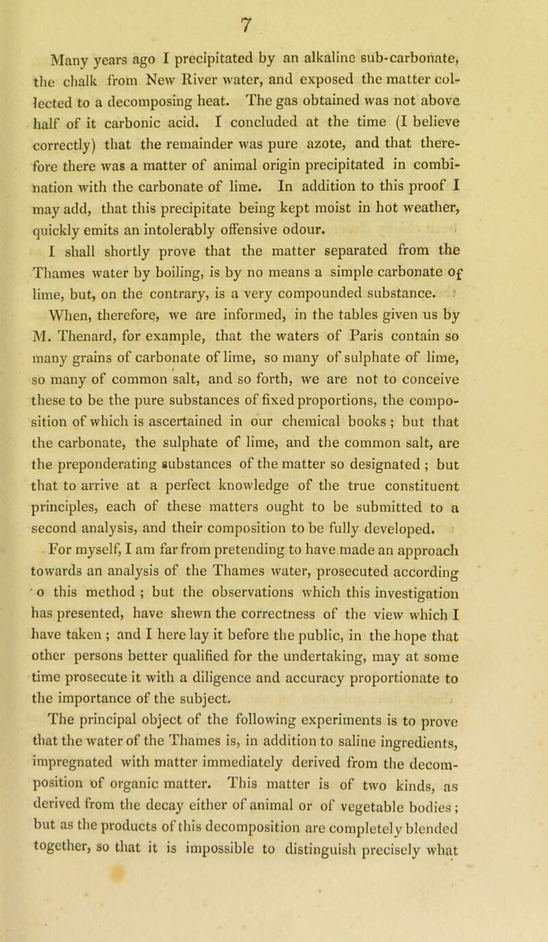 Many years ago I precipitated by an alkaline sub-carbonate, the chalk from New River water, and exposed the matter col- lected to a decomposing heat. The gas obtained was not above half of it carbonic acid. I concluded at the time (I believe correctly) that the remainder was pure azote, and that there- fore there was a matter of animal origin precipitated in combi- nation with the carbonate of lime. In addition to this proof I may add, that this precipitate being kept moist in hot weather, quickly emits an intolerably offensive odour. I shall shortly prove that the matter separated from the Thames water by boiling, is by no means a simple carbonate of lime, but, on the contrary, is a very compounded substance. When, therefore, we are informed, in the tables given us by M. Thenard, for example, that the waters of Paris contain so many grains of carbonate of lime, so many of sulphate of lime, so many of common salt, and so forth, we are not to conceive these to be the pure substances of fixed proportions, the compo- sition of which is ascertained in our chemical books; but that the carbonate, the sulphate of lime, and the common salt, are the preponderating substances of the matter so designated ; but that to arrive at a perfect knowledge of the true constituent principles, each of these matters ought to be submitted to a second analysis, and their composition to be fully developed. For myself, I am far from pretending to have made an approach towards an analysis of the Thames water, prosecuted according ■ o this method ; but the observations which this investigation has presented, have shewn the correctness of the view which I have taken ; and I here lay it before the public, in the hope that other persons better qualified for the undertaking, may at some time prosecute it with a diligence and accuracy proportionate to the importance of the subject. The principal object of the following experiments is to prove that the water of the Thames is, in addition to saline ingredients, impregnated with matter immediately derived from the decom- position of organic matter. This matter is of two kinds, as derived from the decay either of animal or of vegetable bodies; but as the products of this decomposition are completely blended together, so that it is impossible to distinguish precisely what