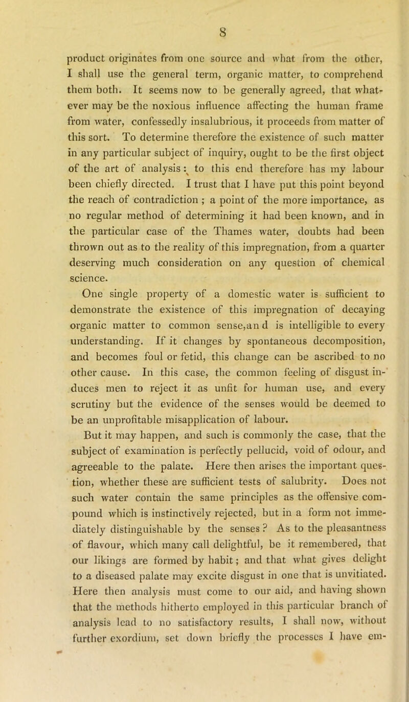 product originates from one source and what from the other, I shall use the general term, organic matter, to comprehend them both. It seems now to be generally agreed, that what- ever may be the noxious influence affecting the human frame from water, confessedly insalubrious, it proceeds from matter of this sort. To determine therefore the existence of such matter in any particular subject of inquiry, ought to be the first object of the art of analysis to this end therefore has my labour been chiefly directed. I trust that I have put this point beyond the reach of contradiction ; a point of the more importance, as no regular method of determining it had been known, and in the particular case of the Thames water, doubts had been thrown out as to the reality of this impregnation, from a quarter deserving much consideration on any question of chemical science. One single property of a domestic water is sufficient to demonstrate the existence of this impregnation of decaying oi'ganic matter to common sense,and is intelligible to every understanding. If it changes by spontaneous decomposition, and becomes foul or fetid, this change can be ascribed to no other cause. In this case, the common feeling of disgust in-' duces men to reject it as unfit for human use, and every scrutiny but the evidence of the senses would be deemed to be an unprofitable misapplication of labour. But it may happen, and such is commonly the case, that the subject of examination is perfectly pellucid, void of odour, and agreeable to the palate. Here then arises the important ques- tion, whether these are sufficient tests of salubrity. Does not such water contain the same principles as the offensive com- pound which is instinctively rejected, but in a form not imme- diately distinguishable by the senses ? As to the pleasantness of flavour, which many call delightful, be it remembered, that our likings are formed by habit; and that what gives delight to a diseased palate may excite disgust in one that is unvitiated. Here then analysis must come to our aid, and having shown that the methods hitherto employed in this particular branch of analysis lead to no satisfactory results, I shall now, without further exordium, set down briefly the processes I have em-