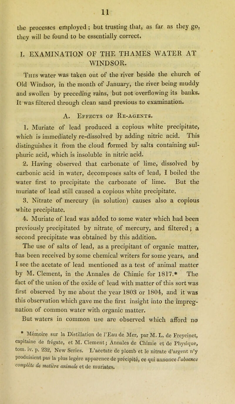 the processes employed; but trusting that, as far as they go, they will be found to be essentially correct. I. EXAMINATION OF THE THAMES WATER AT WINDSOR. This water was taken out of the river beside the church of Old Windsor, in the month of January, the river being muddy and swollen by preceding rains, but not overflowing its banks. It was filtered through clean sand previous to examination. A. Effects of Re-agents. 1. Muriate of lead produced a copious white precipitate, which is immediately re-dissolved by adding nitric acid. This distinguishes it from the cloud formed by salts containing sul- phuric acid, which is insoluble in nitric acid. 2. Having observed that carbonate of lime, dissolved by carbonic acid in water, decomposes salts of lead, I boiled the water first to precipitate the carbonate of lime. But the muriate of lead still caused a copious white precipitate. 3. Nitrate of mercury (in solution) causes also a copious white precipitate. 4. Muriate of lead was added to some water which had been previously precipitated by nitrate^ of mercury, and filtered; a second precipitate was obtained by this addition. The use of salts of lead, as a precipitant of organic matter, has been received by some chemical writers for some years, and I see the acetate of lead mentioned as a test of animal matter by M. Clement, in the Annales de Chimie for 1817.* The fact of the union of the oxide of lead with matter of this sort was first observed by me about the year 1803 or 1804, and it was this observation which gave me the first insight into the impreg- nation of common water with organic matter. But waters in common use are observed which afford no * Memoire sur la Distillation de I’Eaude Mer, parM. L. de Freycinet, capitaine de fregate, et M. Clement; Annales de Chimie et de Physique, tom. iv. p. 232, New Series. L’acetate de plomb et le nitrate d’argent n’y produisicnt pas la plus legere apparence de pr6cipite, ce qui annonce 1'absence compldte de mature animale et de muriates.