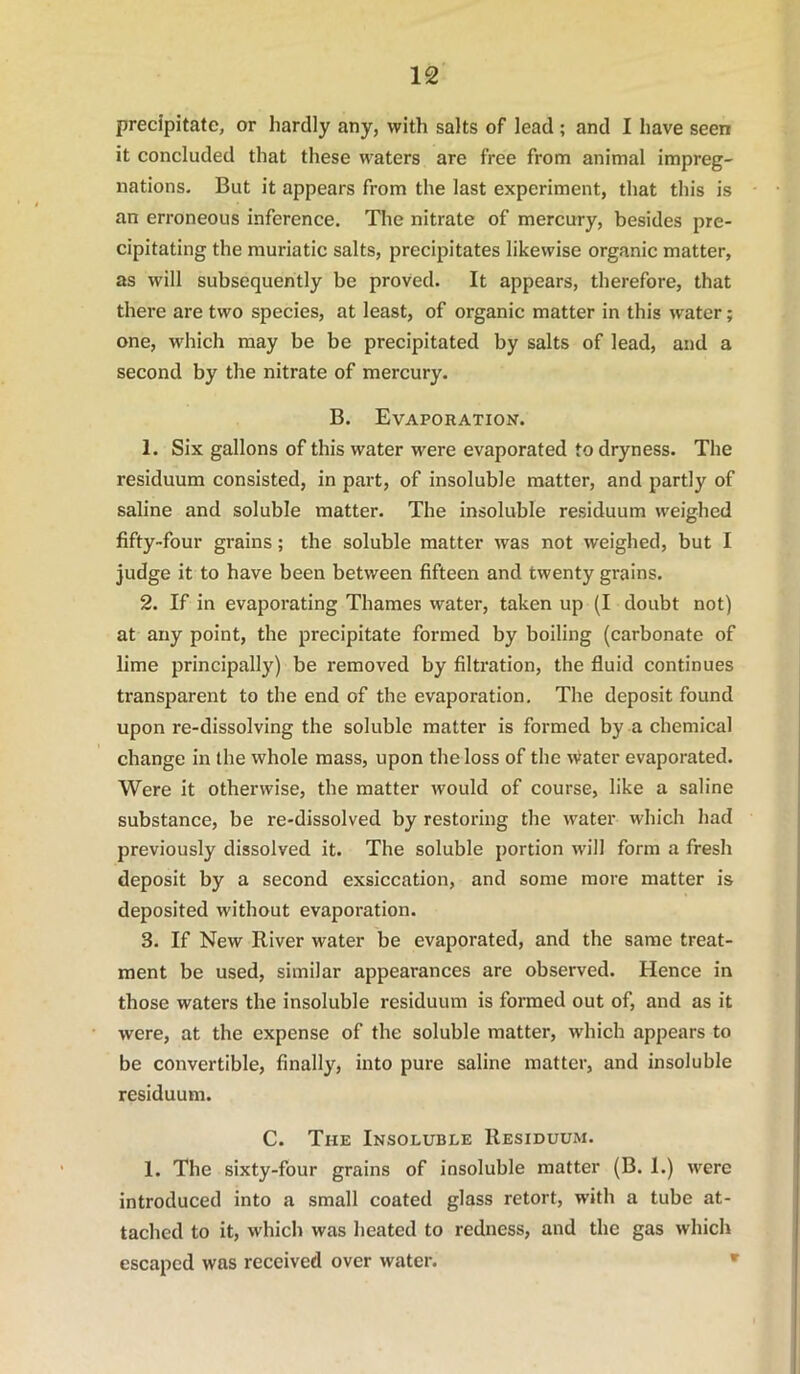 precipitate, or hardly any, with salts of lead; and I have seen it concluded that these waters are free from animal impreg- nations. But it appears from the last experiment, that this is an erroneous inference. The nitrate of mercury, besides pre- cipitating the muriatic salts, precipitates likewise organic matter, as will subsequently be proved. It appears, therefore, that there are two species, at least, of organic matter in this water; one, which may be be precipitated by salts of lead, and a second by the nitrate of mercury. B. Evaporation. 1. Six gallons of this water were evaporated to dryness. The residuum consisted, in part, of insoluble matter, and partly of saline and soluble matter. The insoluble residuum weighed fifty-four grains; the soluble matter was not weighed, but I judge it to have been between fifteen and twenty grains. 2. If in evaporating Thames water, taken up (I doubt not) at any point, the precipitate formed by boiling (carbonate of lime principally) be removed by filtration, the fluid continues transparent to the end of the evaporation. The deposit found upon re-dissolving the soluble matter is formed by a chemical change in the whole mass, upon the loss of the water evaporated. Were it otherwise, the matter would of course, like a saline substance, be re-dissolved by restoring the water which had previously dissolved it. The soluble portion will form a fresh deposit by a second exsiccation, and some more matter is deposited without evaporation. 3. If New River water be evaporated, and the same treat- ment be used, similar appearances are observed. Hence in those waters the insoluble residuum is formed out of, and as it were, at the expense of the soluble matter, which appears to be convertible, finally, into pure saline matter, and insoluble residuum. C. The Insoluble Residuum. 1. The sixty-four grains of insoluble matter (B. 1.) were introduced into a small coated glass retort, with a tube at- tached to it, which was heated to redness, and the gas which escaped was received over water. *