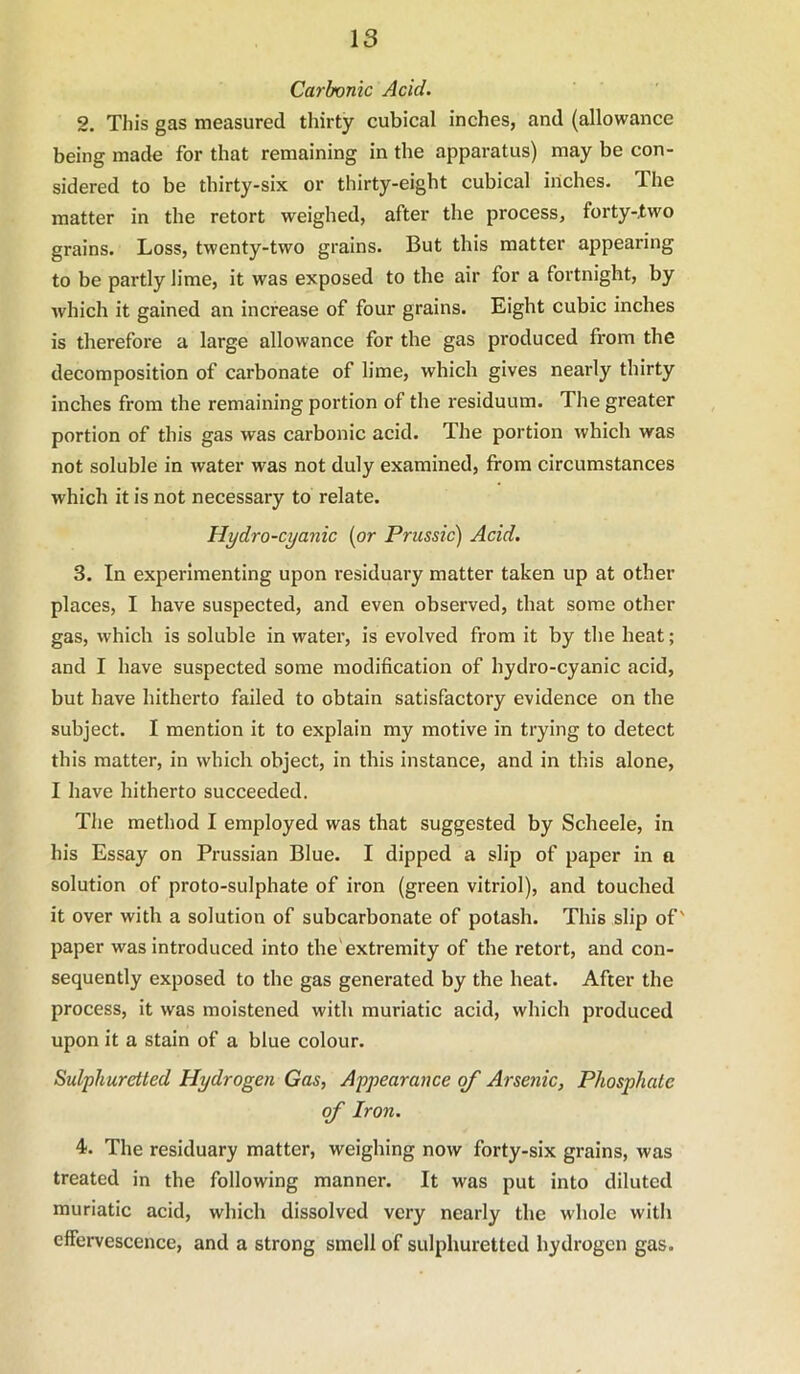 Carbonic Acid. 2. This gas measured thirty cubical inches, and (allowance being made for that remaining in the appai-atus) may be con- sidered to be thirty-six or thirty-eight cubical inches. The matter in the retort weighed, after the process, forty-two grains. Loss, twenty-two grains. But this matter appearing to be partly lime, it was exposed to the air for a fortnight, by which it gained an increase of four grains. Eight cubic inches is therefore a large allowance for the gas produced from the decomposition of carbonate of lime, which gives nearly thirty inches from the remaining portion of the residuum. The greater portion of this gas was carbonic acid. The portion which was not soluble in water was not duly examined, from circumstances which it is not necessary to relate. Hydro-cyanic {or Prussic) Acid. 3. In experimenting upon residuary matter taken up at other places, I have suspected, and even observed, that some other gas, which is soluble in water, is evolved from it by the heat; and I have suspected some modification of hydro-cyanic acid, but have hitherto failed to obtain satisfactory evidence on the subject. I mention it to explain my motive in trying to detect this matter, in which object, in this instance, and in this alone, I have hitherto succeeded. The method I employed was that suggested by Scheele, in his Essay on Prussian Blue. I dipped a slip of paper in a solution of proto-sulphate of iron (green vitriol), and touched it over with a solution of subcarbonate of potash. This slip of' paper was introduced into the'extremity of the retort, and con- sequently exposed to the gas generated by the heat. After the process, it was moistened with muriatic acid, which produced upon it a stain of a blue colour. Sulphuretted Hydrogen Gas, Appearance of Arsenic, Phosphate of Iron. 4. The residuary matter, weighing now forty-six grains, was treated in the following manner. It was put into diluted muriatic acid, which dissolved very nearly the whole with effervescence, and a strong smell of sulphuretted hydrogen gas.