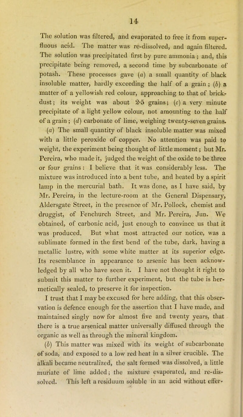 The solution was filtered, and evaporated to free it from super- fluous acid. The matter was re-dissolved, and again filtered. The solution was precipitated first by pure ammonia; and, this precipitate being removed, a second time by subcarbonate of potash. These processes gave (a) a small quantity of black insoluble matter, hardly exceeding the half of a grain; (b) a matter of a yellowish red colour, approaching to that of brick- dust; its weight was about 2-5 grains; (c) a very minute precipitate of a light yellow colour, not amounting to the half of a grain; [d) carbonate of lime, weighing twenty-seven grains. (a) The small quantity of black insoluble matter was mixed with a little peroxide of copper. No attention was paid to weight, the experiment being thought of little moment; but Mr. Pereira, who made it, judged the weight of the oxide to be three or four grains : I believe that it was considerably less. The mixture was introduced into a bent tube, and heated by a spirit lamp in the mercurial bath. It was done, as I have said, by Mr. Pereira, in the lecture-room at the General Dispensary, Aldersgate Street, in the presence of Mr. Pollock, chemist and druggist, of Fenchurch Street, and Mr. Pereira, Jun. We obtained, of carbonic acid, just enough to convince us that it was produced. But what most attracted our notice, was a sublimate formed in the first bend of the tube, dark, having a metallic lustre, with some white matter at its superior edge. Its resemblance in appearance to arsenic has been acknow- ledged by all who have seen it. I have not thought it right to submit this matter to further experiment, but the tube is her- metically sealed, to preserve it for inspection. I trust that I may be excused for here adding, that this obser- vation is defence enough for the assertion that I have made, and maintained singly now for almost five and twenty years, that there is a true arsenical matter universally diffused through the organic as well as through the mineral kingdom. [b) This matter was mixed with its weight of subcarbonate of soda, and exposed to a low red heat in a silver crucible. The alkali became neutralized, the salt formed was dissolved, a little muriate of lime added; the mixture evaporated, and re-dis- solved. This left a residuum soluble in an acid witliout effer-