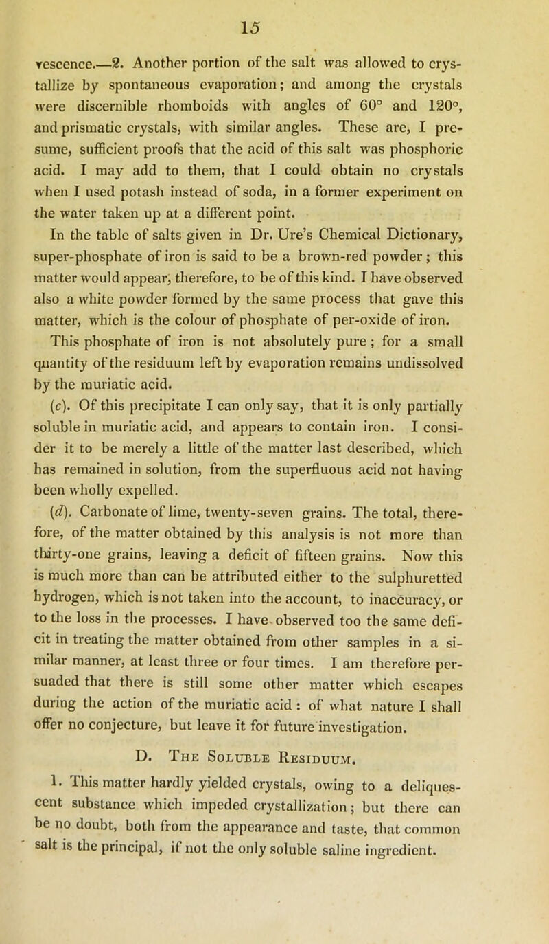 Tescence.—2. Another portion of the salt was allowed to crys- tallize by spontaneous evaporation; and among the crystals were discernible rhomboids with angles of 60° and 120°, and prismatic crystals, with similar angles. These are, I pre- sume, sufficient proofs that the acid of this salt was phosphoric acid. I may add to them, that I could obtain no crystals when I used potash instead of soda, in a former experiment on the water taken up at a different point. In the table of salts given in Dr. lire’s Chemical Dictionary, super-phosphate of iron is said to be a brown-red powder; this matter would appear, therefore, to be of this kind. I have observed also a white powder formed by the same process that gave this matter, which is the colour of phosphate of per-oxide of iron. This phosphate of iron is not absolutely pure; for a small quantity of the residuum left by evaporation remains undissolved by the muriatic acid. (c) . Of this precipitate I can only say, that it is only partially soluble in muriatic acid, and appears to contain iron. I consi- der it to be merely a little of the matter last described, which has remained in solution, from the superfluous acid not having been wholly expelled. (d) . Carbonateof lime, twenty-seven grains. The total, there- fore, of the matter obtained by this analysis is not more than tlurty-one grains, leaving a deficit of fifteen grains. Now this is much more than can be attributed either to the sulphuretted hydrogen, which is not taken into the account, to inaccuracy, or to the loss in the processes. I have, observed too the same defi- cit in treating the matter obtained from other samples in a si- milar manner, at least three or four times. I am therefore per- suaded that there is still some other matter which escapes during the action of the muriatic acid: of what nature I shall offer no conjecture, but leave it for future investigation. D. The Soluble Residuum. 1. This matter hardly yielded crystals, owing to a deliques- cent substance which impeded crystallization; but there can be no doubt, both from the appearance and taste, that common salt is the principal, if not the only soluble saline ingredient.