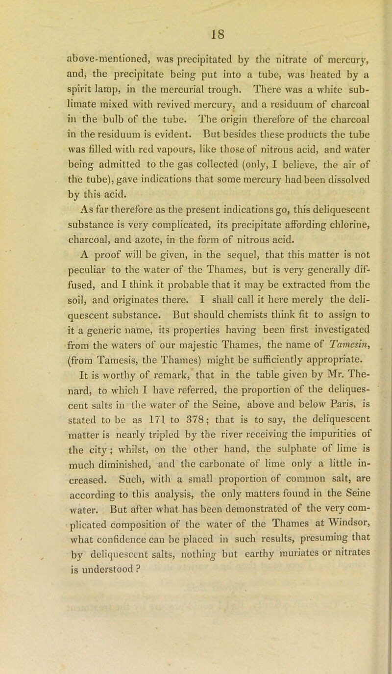 above-mentioned, was precipitated by the nitrate of mercury, and, the precipitate being put into a tube, was heated by a spirit lamp, in the mercurial trough. There was a white sub- limate mixed with revived mercury, and a residuum of charcoal in the bulb of the tube. The origin therefore of the charcoal in the residuum is evident. But besides these products the tube was filled with red vapours, like those of nitrous acid, and water being admitted to the gas collected (only, I believe, the air of the tube), gave indications that some mercury had been dissolved by this acid. As far therefore as the present indications go, this deliquescent substance is very complicated, its precipitate affording chlorine, charcoal, and azote, in the form of nitrous acid. A proof will be given, in the sequel, that this matter is not peculiar to the water of the Thames, but is very generally dif- fused, and I think it probable that it may be extracted from the soil, and originates there. I shall call it here merely the deli- quescent substance. But should chemists think fit to assign to it a generic name, its properties having been first investigated from the waters of our majestic Thames, the name of Tamesin, (from Tamesis, the Thames) might be sufficiently appropriate. It is worthy of remark, that in the table given by Mr. The- nard, to which I have referred, the proportion of the deliques- cent salts in the water of the Seine, above and below Paris, is stated to be as 171 to 378; that is to say, the deliquescent matter is nearly tripled by the river receiving the impurities of the city; whilst, on the other hand, the sulphate of lime is much diminished, and the carbonate of lime only a little in- creased. Such, with a small proportion of common salt, are according to this analysis, the only matters found in the Seine water. But after what has been demonstrated of the very com- plicated composition of the water of the Thames at Windsor, what confidence can be placed in such results, presuming that by deliquescent salts, nothino- but earthy muriates or nitrates is understood ?