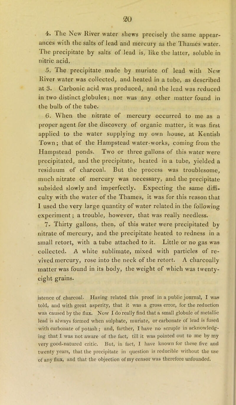 . 4. The New River water sliews precisely the same appear- ances with the salts of lead and mercury as the Thames water. The precipitate by salts of lead is, like the latter, soluble in nitric acid. 5. The precipitate made by muriate of lead with New River water was collected, and heated in a tube, as described at 3. Carbonic acid was produced, and the lead was reduced in two distinct globules; nor was any other matter found in the bulb of the tube. 6. When the nitrate of mercury occurred to me as a proper agent for the discovery of organic matter, it was first applied to the water supplying my own house, at Kentish Town; that of the Hampstead water-works, coming from the Hampstead ponds. Two or three gallons of this water were precipitated, and the precipitate, heated in a tube, yielded a residuum of charcoal. But the process was troublesome, much nitrate of mercury was necessary, and the precipitate subsided slowly and imperfectly. Expecting the same diffi- culty with the water of the Thames, it was for this reason that I used the very large quantity of water related in the following experiment; a trouble, however, that was really needless. 7. Thirty gallons, then, of this water were preeipitated by nitrate of mercury, and the precipitate heated to redness in a small retort, with a tube attached to it. Little or no gas was collected. A white sublimate, mixed with particles of re- vived mercury, rose into the neck of the retort. A charcoally matter was found in its body, the weight of which was twenty- eight grains. istence of cJiarcoal. Having related this proof in a public journal, I was told, and with great asperity, that it was a gross error, for tlie reduction was caused by the flux. Now I do really find that a small globule of metallic lead is always formed when sulphate, muriate, or carbonate of lead is fused with carbonate of potash; and, farther, I have no scruple in acknowledg- ing that I was not aware of the fact, till it was j)ointed out to me by my very good-natured critic. But, in fact, I have known for these five and twenty years, that the precipitate in question is reducible without the use of any flux, and that the objection of my censor was therefore unfounded.