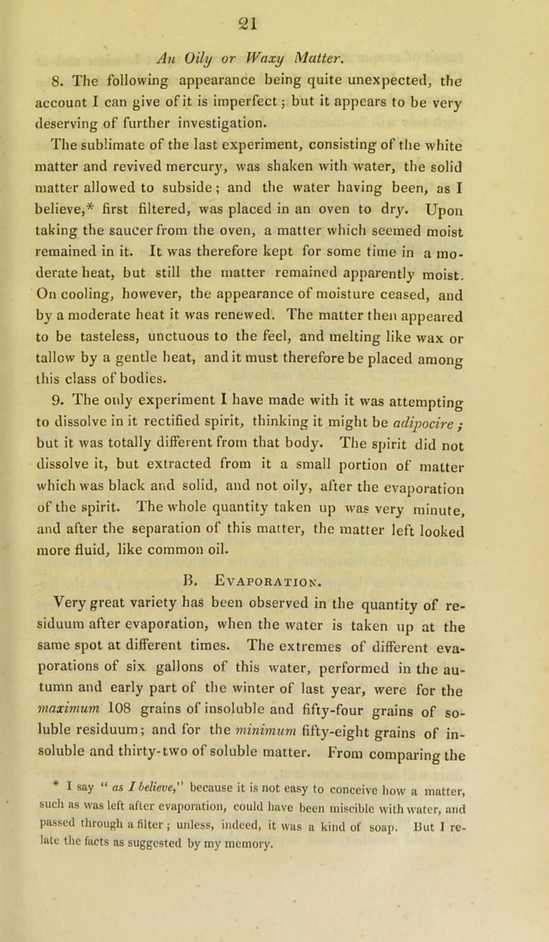 An Oily or Waxy Matter. 8. The following appearance being quite unexpected, the account I can give of it is imperfect; but it appears to be very deserving of further investigation. The sublimate of tbe last experiment, consisting of the white matter and revived mercur}', was shaken with water, the solid matter allowed to subside; and the water having been, as I believe,* first filtered, was placed in an oven to dry. Upon taking the saucer from the oven, a matter which seemed moist remained in it. It was therefore kept for some time in a mo- derate heat, but still the matter remained apparently moist. On cooling, however, the appearance of moisture ceased, and by a moderate heat it was renewed. The matter then appeared to be tasteless, unctuous to the feel, and melting like wax or tallow by a gentle heat, and it must therefore be placed among this class of bodies. 9. The only experiment I have made with it was attempting to dissolve in it rectified spirit, thinking it might be adipocire ; but it was totally different from that body. The spirit did not dissolve it, but extracted from it a small portion of matter which was black and solid, and not oily, after tbe evaporation of the spirit. The whole quantity taken up was very minute, and after the separation of this matter, the matter left looked more fluid, like common oil. B. Evaporation. Very great variety has been observed in the quantity of re- siduum after evaporation, when the water is taken up at the same spot at different times. The extremes of different eva- porations of six gallons of this water, performed in the au- tumn and early part of the winter of last year, were for the maximum 108 grains of insoluble and fifty-four grains of so- luble residuum; and for the minimum fifty-eight grains of in- soluble and thirty-two of soluble matter. From comparing the * I say “ as I believe, because it is not easy to conceive how a matter, sucli as was left after evaporation, could have been miscible with water, and passed through a filter; unless, indeed, it was a kind of soap. But I re- late the facts as suggested by my memory.