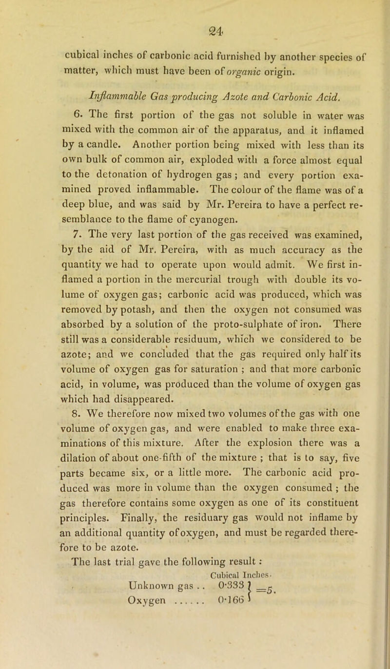 cubical inches of carbonic acid furnished by another species of matter, which must have been of organic origin. Injlammable Gas producing Azote and Carbonic Acid. 6. The first portion of the gas not soluble in water was mixed with the common air of the apparatus, and it inflamed by a candle. Another portion being mixed with less than its own bulk of common air, exploded with a force almost equal to the detonation of hydrogen gas ; and every portion exa- mined proved inflammable. The colour of the flame was of a deep blue, and was said by Mr. Pereira to have a perfect re- semblance to the flame of cyanogen. 7. The very last portion of the gas received was examined, by the aid of Mr. Pereira, with as much accuracy as the quantity we had to operate upon would admit. We first in- flamed a portion in the mercurial trough with double its vo- lume of oxygen gas; carbonic acid was produced, which was removed by potash, and then the oxygen not consumed w’as absorbed by a solution of the proto-sulphate of iron. There still was a considerable residuum, which we considered to be azote; and we concluded that the gas required only half its volume of oxj^gen gas for saturation ; and that more carbonic acid, in volume, was produced than the volume of oxygen gas which had disappeared. 8. We therefore now mixed two volumes of the gas with one volume of oxygen gas, and were enabled to make three exa- minations of this mixture. After the explosion there was a dilation of about one-fifth of the mixture ; that is to say, five parts became six, or a little more. The carbonic acid pro- duced was more in volume than the oxygen consumed ; the gas therefore contains some oxygen as one of its constituent principles. Finally, the residuary gas would not inflame by an additional quantity of oxygen, and must be regarded there- fore to be azote. The last trial gave the following result ; Cubical Indies- Unknown gas .. 0‘333 ) Oxygen 0]66 >