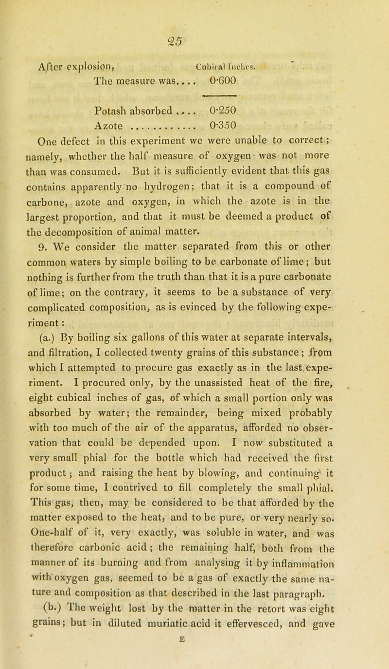 After explosion, Cubifal Indies. The measure was.... 0’600 Potash absorbed .... 0-250 Azote 0-350 One defect in this experiment we were unable to correct; namely, whether the half measure of oxygen was not more than was consumed. But it is sufficiently evident that this gas contains apparently no hydrogen; that it is a compound of carbone, azote and oxygen, in which the azote is in the largest proportion, and that it must be deemed a product of the decomposition of animal matter. 9. We consider the matter separated from this or other common waters by simple boiling to be carbonate of lime; but nothing is further from the truth than that it is a pure carbonate of lime; on the contrary, it seems to be a substance of very complicated composition, as is evinced by the following expe- riment : (a.) By boiling six gallons of this water at separate intervals, and filtration, 1 collected twenty grains of this substance; from which I attempted to procure gas exactly as in the last, expe- riment. I procured only, by the unassisted heat of the fire, eight cubical inches of gas, of which a small portion only was absorbed by water; the remainder, being mixed probably with too much of the air of the apparatus, afforded no obser- vation that could be depended upon. I now substituted a very small phial for the bottle which had received the first product; and raising the heat by blowing, and continuing' it for some time, I contrived to fill completely the small phial. This gas, then, may be considered to be that afforded by the matter exposed to the heat, and to be pure, or very nearly so- One-half of it, very exactly, was soluble in water, and was therefore carbonic acid ; the remaining half, both from the manner of its burning and from analysing it by inflammation with oxygen gas, seemed to be a gas of exactly the same na- ture and composition as that described in the last paragraph. (b.) The weight lost by the matter in the retort was eight grains; but in diluted muriatic acid it effervesced, and gave