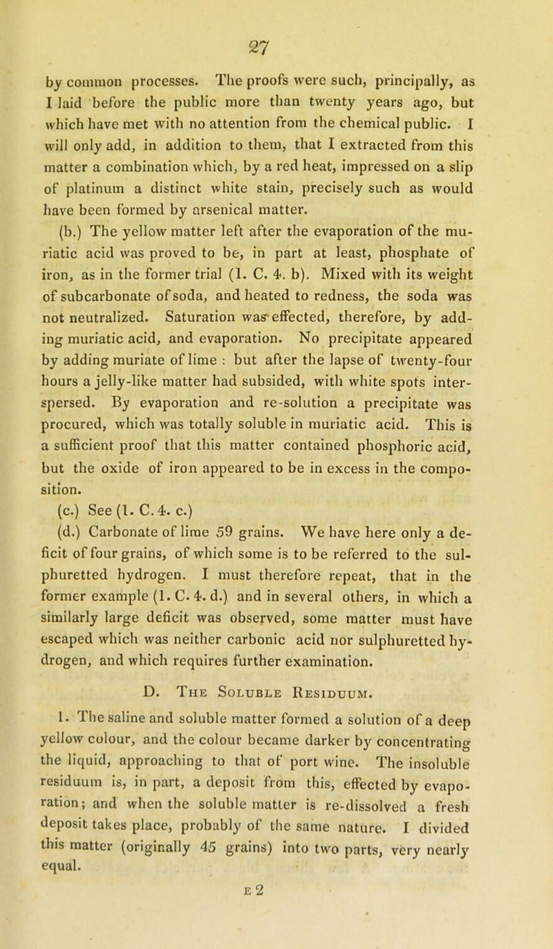 by common processes. The proofs were such, principally, as I laid before the public more than twenty years ago, but which have met with no attention from the chemical public. I will only add, in addition to them, that I extracted from this matter a combination which, by a red heat, impressed on a slip of platinum a distinct white stain, precisely such as would have been formed by arsenical matter. (b.) The yellow matter left after the evaporation of the mu- riatic acid was proved to be, in part at least, phosphate of iron, as in the former trial (1. C. 4. b). Mixed with its weight of subcarbonate of soda, and heated to redness, the soda was not neutralized. Saturation was'effected, therefore, by add- ing muriatic acid, and evaporation. No precipitate appeared by adding muriate of lime : but after the lapse of twenty-four hours a jelly-like matter had subsided, with white spots inter- spersed. By evaporation and re-solution a precipitate was procured, which was totally soluble in muriatic acid. This is a sufficient proof that this matter contained phosphoric acid, but the oxide of iron appeared to be in excess in the compo- sition. (c.) See (I. C. 4. c.) (d.) Carbonate of lime 59 grains. We have here only a de- ficit of four grains, of which some is to be referred to the sul- phuretted hydrogen. I must therefore repeat, that in the former example (1. C. 4. d.) and in several others, in which a similarly large deficit was observed, some matter must have escaped which was neither carbonic acid nor sulphuretted hy- drogen, and which requires further examination. D. The Soluble Residuum. 1. The saline and soluble matter formed a solution of a deep yellow colour, and the colour became darker by concentrating the liquid, approaching to that of port wine. The insoluble residuum is, in part, a deposit from this, effected by evapo- ration ; and when the soluble matter is re-dissolved a fresh deposit takes place, probably of the same nature. I divided this matter (originally 45 grains) into two parts, very nearly equal. E 2