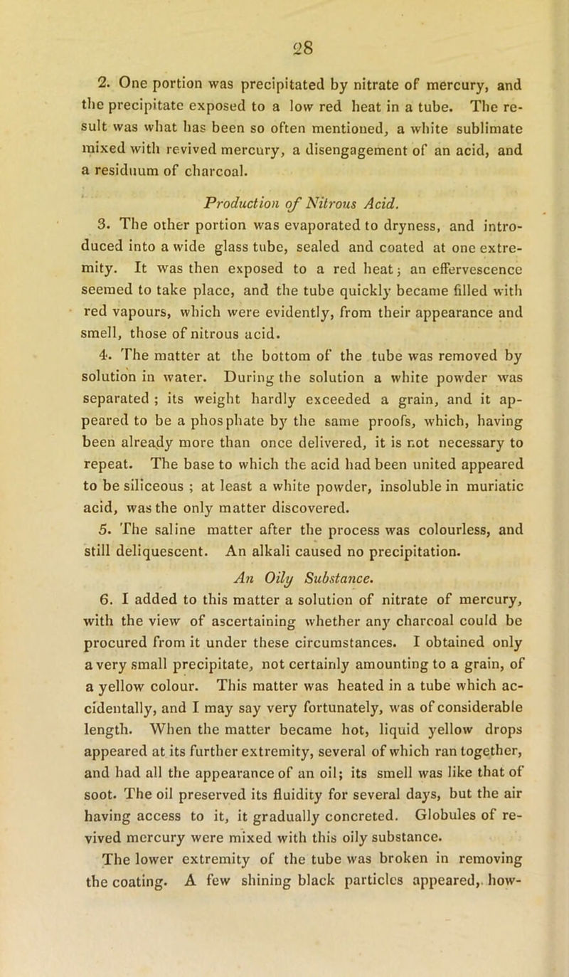 ‘28 2. One portion was precipitated by nitrate of mercury, and the precipitate exposed to a low red heat in a tube. The re- sult was what has been so often mentioned, a white sublimate mixed with revived mercury, a disengagement of an acid, and a residuum of charcoal. Production of Nitrous Acid. 3. The other portion was evaporated to dryness, and intro- duced into a wide glass tube, sealed and coated at one extre- mity. It was then exposed to a red heat j an effervescence seemed to take place, and the tube quickly became filled with red vapours, which were evidently, from their appearance and smell, those of nitrous acid. 4. The matter at the bottom of the tube was removed by solution in water. During the solution a white powder was separated ; its weight hardly exceeded a grain, and it ap- peared to be a phosphate b)' the same proofs, which, having been already more than once delivered, it is not necessary to repeat. The base to which the acid had been united appeared to be siliceous ; at least a white powder, insoluble in muriatic acid, was the only matter discovered. 5. The saline matter after the process was colourless, and still deliquescent. An alkali caused no precipitation. An Oily Substance. 6. I added to this matter a solution of nitrate of mercury, with the view of ascertaining whether an)' charcoal could be procured from it under these circumstances. I obtained only a very small precipitate, not certainly amounting to a grain, of a yellow colour. This matter was heated in a tube which ac- cidentally, and I may say very fortunately, was of considerable length. When the matter became hot, liquid yellow drops appeared at its further extremity, several of which ran together, and had all the appearance of an oil; its smell was like that of soot. The oil preserved its fluidity for several days, but the air having access to it, it gradually concreted. Globules of re- vived mercury were mixed with this oily substance. The lower extremity of the tube was broken in removing the coating. A few shining black particles appeared,, how-