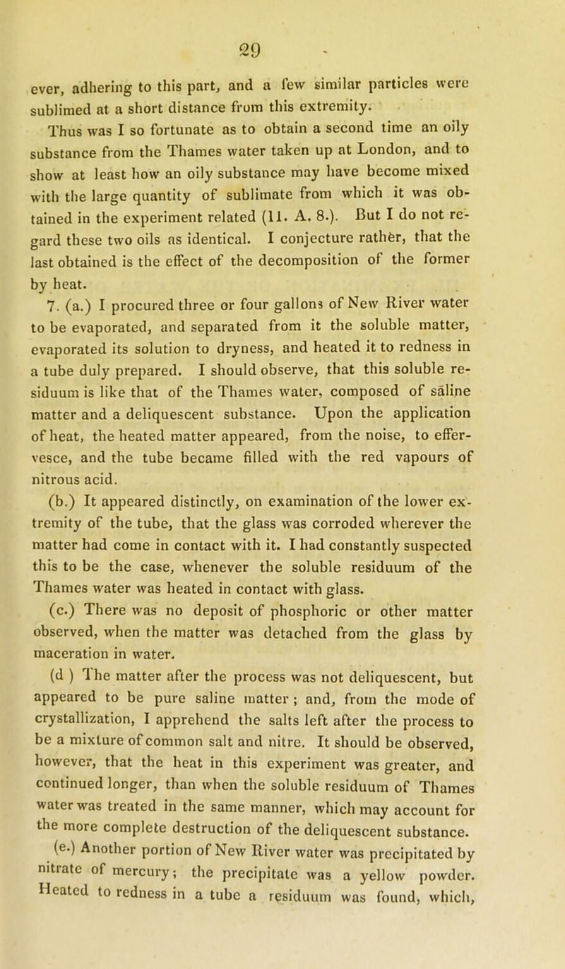 ever, adhering to this part, and a few similar particles were sublimed at a short distance from this extremity. Thus was I so fortunate as to obtain a second lime an oily substance from the Thames water taken up at London, and to show at least how an oily substance may have become mixed with the large quantity of sublimate from which it was ob- tained in the experiment related (11. A. 8.). But I do not re- gard these two oils as identical. I conjecture rathfer, that the last obtained is the effect of the decomposition of the former by heat. 7. (a.) I procured three or four gallons of New River water to be evaporated, and separated from it the soluble matter, evaporated its solution to dryness, and heated it to redness in a tube duly prepared. I should observe, that this soluble re- siduum is like that of the Thames water, composed of saline matter and a deliquescent substance. Upon the application of heat, the heated matter appeared, from the noise, to effer- vesce, and the tube became filled with the red vapours of nitrous acid. (b.) It appeared distinctly, on examination of the lower ex- tremity of the tube, that the glass was corroded wherever the matter had come in contact with it. I had constantly suspected this to be the case, whenever the soluble residuum of the Thames water was heated in contact with glass. (c.) There was no deposit of phosphoric or other matter observed, when the matter was detached from the glass by maceration in water. (d ) 1 he matter after the process was not deliquescent, but appeared to be pure saline matter; and, from the mode of crystallization, I apprehend the salts left after the process to be a mixture of common salt and nitre. It should be observed, however, that the heat in this experiment was greater, and continued longer, than when the soluble residuum of Thames water was treated in the same manner, which may account for the more complete destruction of the deliquescent substance. (e.) Another portion of New River water was precipitated by nitrate of mercury; the precipitate was a yellow powder. Heated to redness in a tube a residuum was found, whicii,