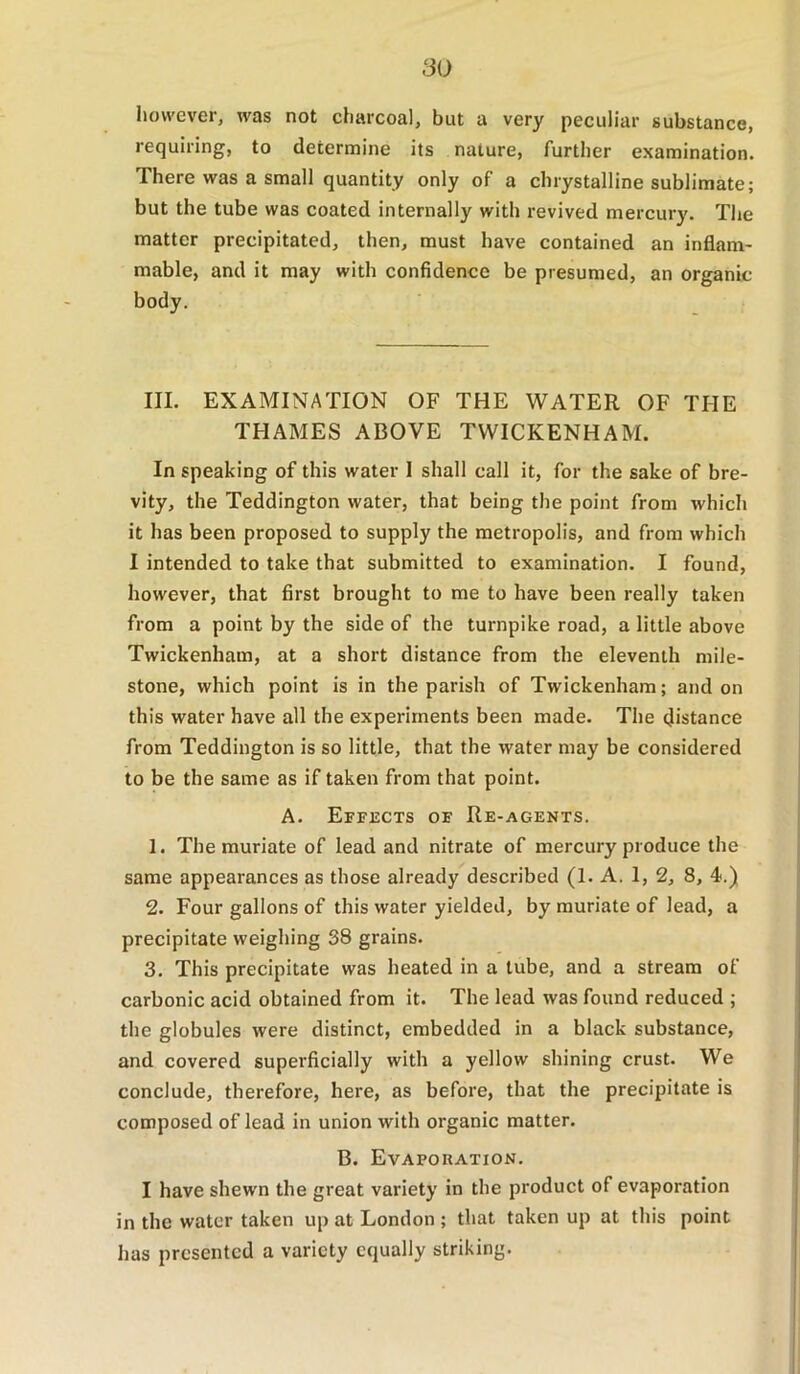 however, was not charcoal, but a very peculiar substance, requiring, to determine its nature, further examination. There was a small quantity only of a chrystalline sublimate; but the tube was coated internally with revived mercury. The matter precipitated, then, must have contained an inflam- mable, and it may with confidence be presumed, an organic body. III. EXAMINATION OF THE WATER OF THE THAMES ABOVE TWICKENHAM. In speaking of this water I shall call it, for the sake of bre- vity, the Teddington water, that being the point from which it has been proposed to supply the metropolis, and from which I intended to take that submitted to examination. I found, however, that first brought to me to have been really taken from a point by the side of the turnpike road, a little above Twickenham, at a short distance from the eleventh mile- stone, which point is in the parish of Twickenham; and on this water have all the experiments been made. The distance from Teddington is so little, that the water may be considered to be the same as if taken from that point. A. Effects of Re-agents. 1. The muriate of lead and nitrate of mercury produce the same appearances as those already described (1. A. 1, 2, 8, 4.) 2. Four gallons of this water yielded, by muriate of lead, a precipitate weighing 38 grains. 3. This precipitate was heated in a tube, and a stream of carbonic acid obtained from it. The lead was found reduced ; the globules were distinct, embedded in a black substance, and covered superficially with a yellow shining crust. We conclude, therefore, here, as before, that the precipitate is composed of lead in union with organic matter. B. Evapouation. I have shewn the great variety in the product of evaporation in the water taken up at London ; that taken up at this point has presented a variety equally striking.