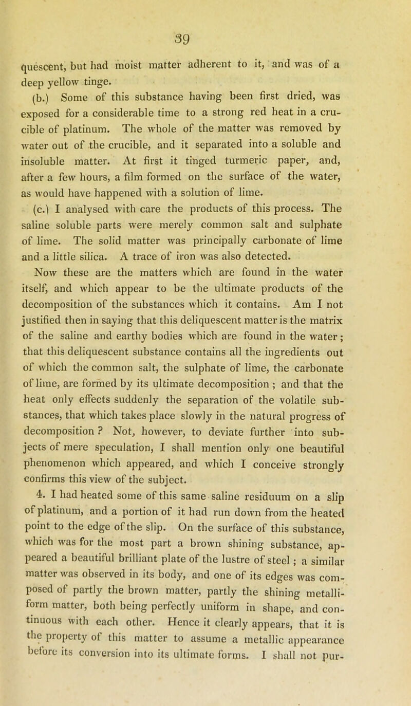 quescent, but had moist matter adherent to it, and was of a deep yellow tinge. (b.) Some of this substance having been first dried, was exposed for a considerable time to a strong red heat in a cru- cible of platinum. The whole of the matter was removed by water out of the crucible, and it separated into a soluble and insoluble matter. At first it tinged turmeric paper, and, after a few hours, a film formed on the surface of the water, as would have happened with a solution of lime. (c.) I analysed with care the products of this process. The saline soluble parts were merely common salt and sulphate of lime. The solid matter was principally carbonate of lime and a little silica. A trace of iron was also detected. Now these are the matters which are found in the water itself, and which appear to be the ultimate products of the decomposition of the substances which it contains. Am I not justified then in saying that this deliquescent matter is the matrix of the saline and earthy bodies which are found in the water; that this deliquescent substance contains all the ingredients out of which the common salt, the sulphate of lime, the carbonate of lime, are formed by its ultimate decomposition ; and that the heat only effects suddenly the separation of the volatile sub- stances, that which takes place slowly in the natural progress of decomposition ? Not, however, to deviate further into sub- jects of mere speculation, I shall mention only one beautiful phenomenon which appeared, and which I conceive strongly confirms this view of the subject. 4. I had heated some of this same saline residuum on a slip of platinum, and a portion of it had run down from the heated point to the edge of the slip. On the surface of this substance, which was for the most part a brown shining substance, ap- peared a beautiful brilliant plate of the lustre of steel; a similar matter was observed in its body, and one of its edges was com- posed of partly the brown matter, partly the shining metalli- form matter, both being perfectly uniform in shape, and con- tinuous with each other. Hence it clearly appears, that it is the property of this matter to assume a metallic appearance before its conversion into its ultimate forms. I shall not pur-