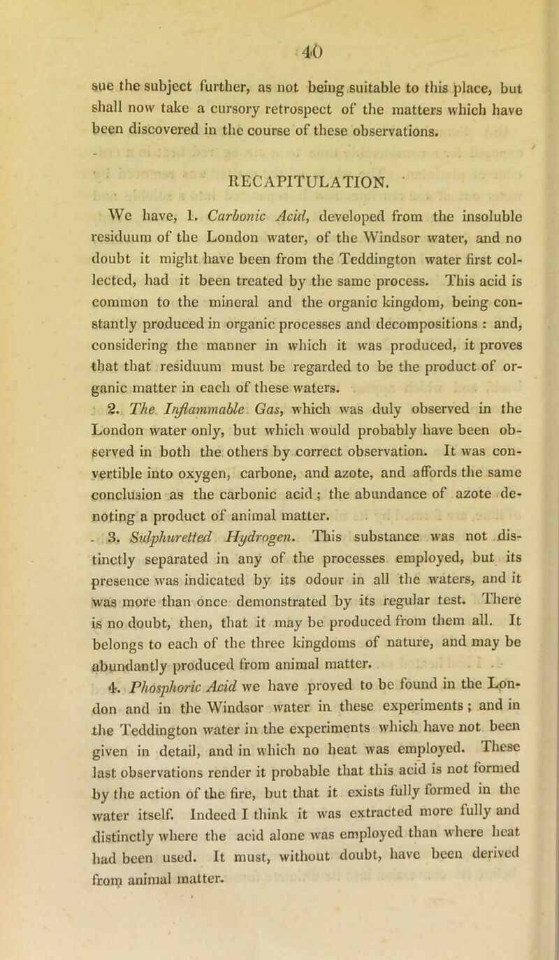 sue the subject further, as not being suitable to this place, but shall now take a cursoiy retrospect of the matters which have been discovered in the course of these observations. ■ ' RECAPITULATION. ' We have, 1, Carbonic Acid, developed from the insoluble residuum of the London water, of the Windsor water, and no doubt it might have been from the Teddington water first col- lected, had it been treated by the same process. This acid is common to the mineral and the organic kingdom, being con- stantly produced in organic processes and decompositions : and, considering the manner in which it was produced, it proves that that residuum must be regarded to be the product of or- ganic matter in each of these waters. 2. The. Ir^ammable Gas, which was duly observed in the London water only, but which would probably have been ob- served in both the others by correct observation. It was con- vertible into oxygen, carbone, and azote, and affords the same conclusion as the carbonic acid ; the abundance of azote de- noting a product of animal matter. - 3. Sulphuretted Hydrogen. This substance was not dis- tinctly separated in any of the processes employed, but its presence was indicated by its odour in all the waters, and it was more than once demonstrated by its regular test. There is no doubt, then, that it may be produced from tliem all. It belongs to each of the three kingdoms of nature, and may be abundantly produced from animal matter. 4. Phosphoric Acid we have proved to be found in the Lon- don and in the Windsor water in these experiments; and in the Teddington water in the experiments which have not been given in detail, and in which no heat was employed. These last observations render it probable that this acid is not formed by the action of the fire, but that it exists fully formed in tlie water itself. Indeed I think it was extracted more fully and distinctly where the acid alone was employed than where heat had been used. It must, without doubt, have been derived froni animal matter.