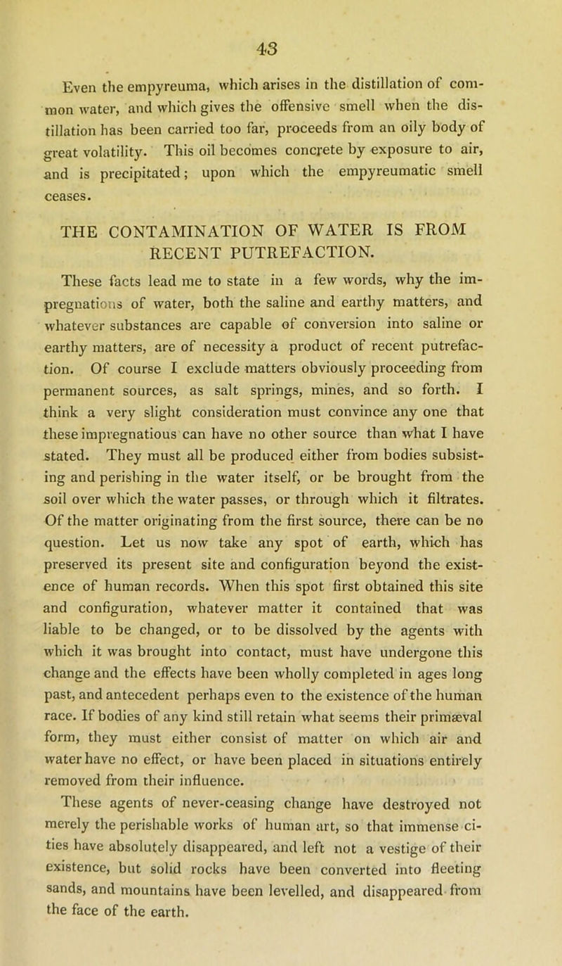 Even the empyreuma, which arises in the distillation of com- mon water, and which gives the offensive smell when the dis- tillation has been carried too far, proceeds from an oily body of great volatility. This oil becomes concrete by exposure to air, and is precipitated; upon which the empyreumatic smell ceases. THE CONTAMINATION OF WATER IS FROM RECENT PUTREFACTION. These facts lead me to state in a few words, why the im- pregnations of water, both the saline and earthy matters, and whatever substances are capable of conversion into saline or earthy matters, are of necessity a product of recent putrefac- tion. Of course I exclude matters obviously proceeding from permanent sources, as salt springs, mines, and so forth. I think a very slight consideration must convince any one that these impregnations can have no other source than what I have stated. They must all be produced either from bodies subsist- ing and perishing in the water itself, or be brought from the soil over which the water passes, or through which it filtrates. Of the matter originating from the first source, there can be no question. Let us now take any spot of earth, which has preserved its present site and configuration beyond the exist- ence of human records. When this spot first obtained this site and configuration, whatever matter it contained that was liable to be changed, or to be dissolved by the agents with which it was brought into contact, must have undergone this change and the effects have been wholly completed in ages long past, and antecedent perhaps even to the existence of the human race. If bodies of any kind still retain what seems their primaeval form, they must either consist of matter on which air and. water have no effect, or have been placed in situations entirely removed from their influence. These agents of never-ceasing change have destroyed not merely the perishable works of human art, so that immense ci- ties have absolutely disappeared, and left not a vestige of their existence, but solid rocks have been converted into fleeting sands, and mountains have been levelled, and disappeared from the face of the earth.