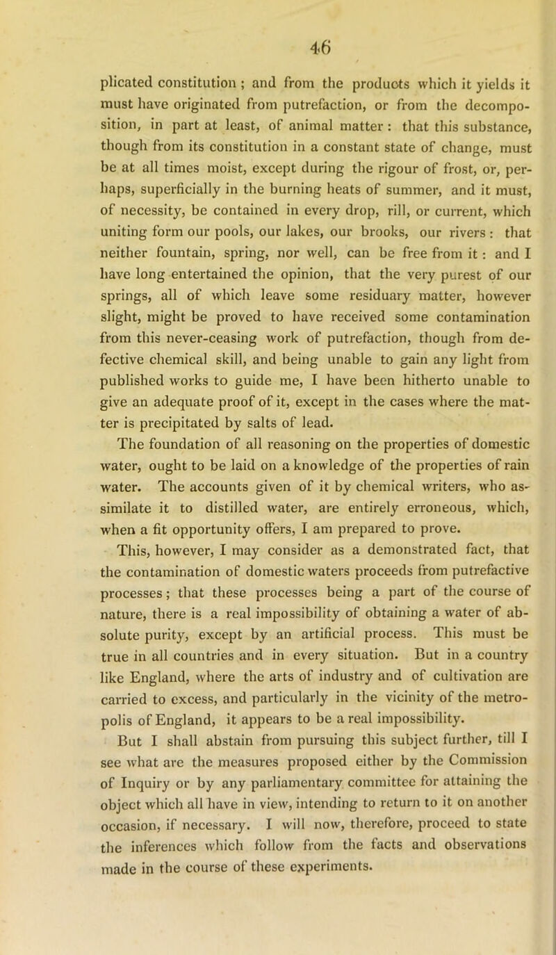 plicated constitution ; and from the products which it yields it must have originated from putrefaction, or from the decompo- sition, in part at least, of animal matter: that this substance, though from its constitution in a constant state of change, must be at all times moist, except during the rigour of frost, or, per- haps, superficially in the burning heats of summer, and it must, of necessity, be contained in every drop, rill, or current, which uniting form our pools, our lakes, our brooks, our rivers : that neither fountain, spring, nor well, can be free from it: and I have long entertained the opinion, that the very purest of our springs, all of which leave some residuary matter, however slight, might be proved to have received some contamination from this never-ceasing work of putrefaction, though from de- fective chemical skill, and being unable to gain any light from published works to guide me, I have been hitherto unable to give an adequate proof of it, except in the cases where the mat- ter is precipitated by salts of lead. The foundation of all reasoning on the properties of domestic water, ought to be laid on a knowledge of the properties of rain water. The accounts given of it by chemical writers, who as- similate it to distilled water, are entirely erroneous, which, when a fit opportunity offers, I am prepared to prove. This, however, I may consider as a demonstrated fact, that the contamination of domestic waters proceeds from putrefactive processes; that these processes being a part of the course of nature, there is a real impossibility of obtaining a water of ab- solute purity, except by an artificial process. This must be true in all countries and in every situation. But in a country like England, where the arts of industry and of cultivation are carried to excess, and particularly in the vicinity of the metro- polis of England, it appears to be areal impossibility. But I shall abstain from pursuing this subject further, till I see what are the measures proposed either by the Commission of Inquiry or by any parliamentary committee for attaining the object which all have in view, intending to return to it on another occasion, if necessary. I will now, therefore, proceed to state the inferences which follow from the facts and observations made in the course of these experiments.