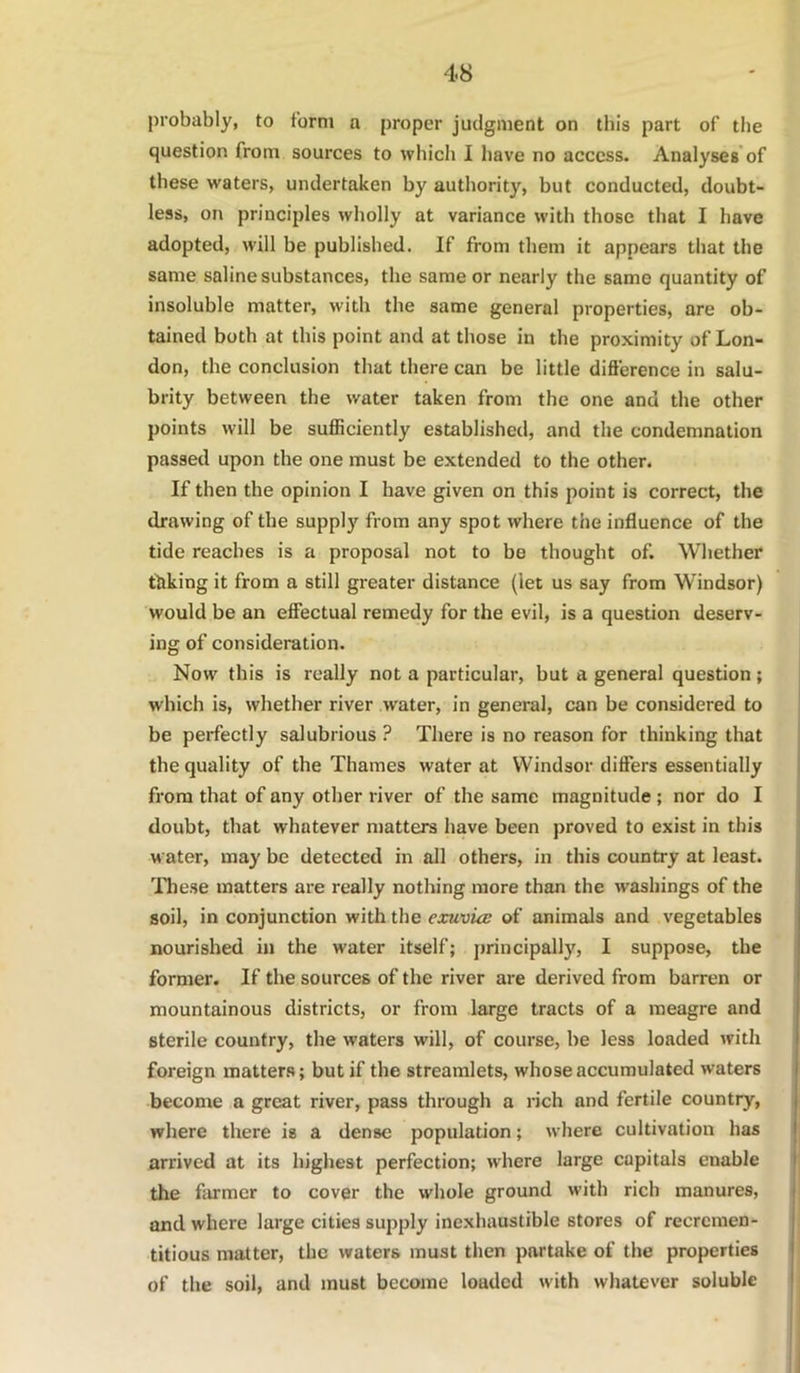 probably, to form a proper judgment on this part of tlie question from sources to which I have no access. Analyses'of these waters, undertaken by authority, but conducted, doubt- less, on principles wholly at variance with those that I have adopted, will be published. If from them it appears that the same saline substances, the same or nearly the same quantity of insoluble matter, with the same general properties, are ob- tained both at this point and at those in the proximity of Lon- don, the conclusion that there can be little difierence in salu- brity between the water taken from the one and the other points will be sufficiently established, and the condemnation passed upon the one must be extended to the other. If then the opinion I have given on this point is correct, the drawing of the supply from any spot where the influence of the tide reaches is a proposal not to be thought of. Whether thking it from a still greater distance (let us say from Windsor) would be an effectual remedy for the evil, is a question deserv- ing of consideration. Now this is really not a particular, but a general question; which is, whether river water, in general, can be considered to be perfectly salubrious ? There is no reason for thinking that the quality of the Thames water at Windsor dififers essentially from that of any other river of the same magnitude; nor do I doubt, that whatever nmtters have been proved to exist in this water, may be detected in all others, in this country at least, lliese matters are really nothing more than the washings of the soil, in conjunction with the exuvia: of animals and vegetables nourished in the water itself; principally, I suppose, the former. If the sources of the river are derived from barren or mountainous districts, or from large tracts of a meagre and sterile country, the waters will, of course, be less loaded with foreign matters; but if the streamlets, whose accumulated waters become a great river, pass through a rich and fertile country, where there is a dense population; where cultivation has arrived at its highest perfection; where large capitals enable the firmer to cover the whole ground with rich manures, and where large cities supply inexhaustible stores of recremen- titious matter, the waters must tlien partake of the properties of the soil, and must become loaded with whatever soluble