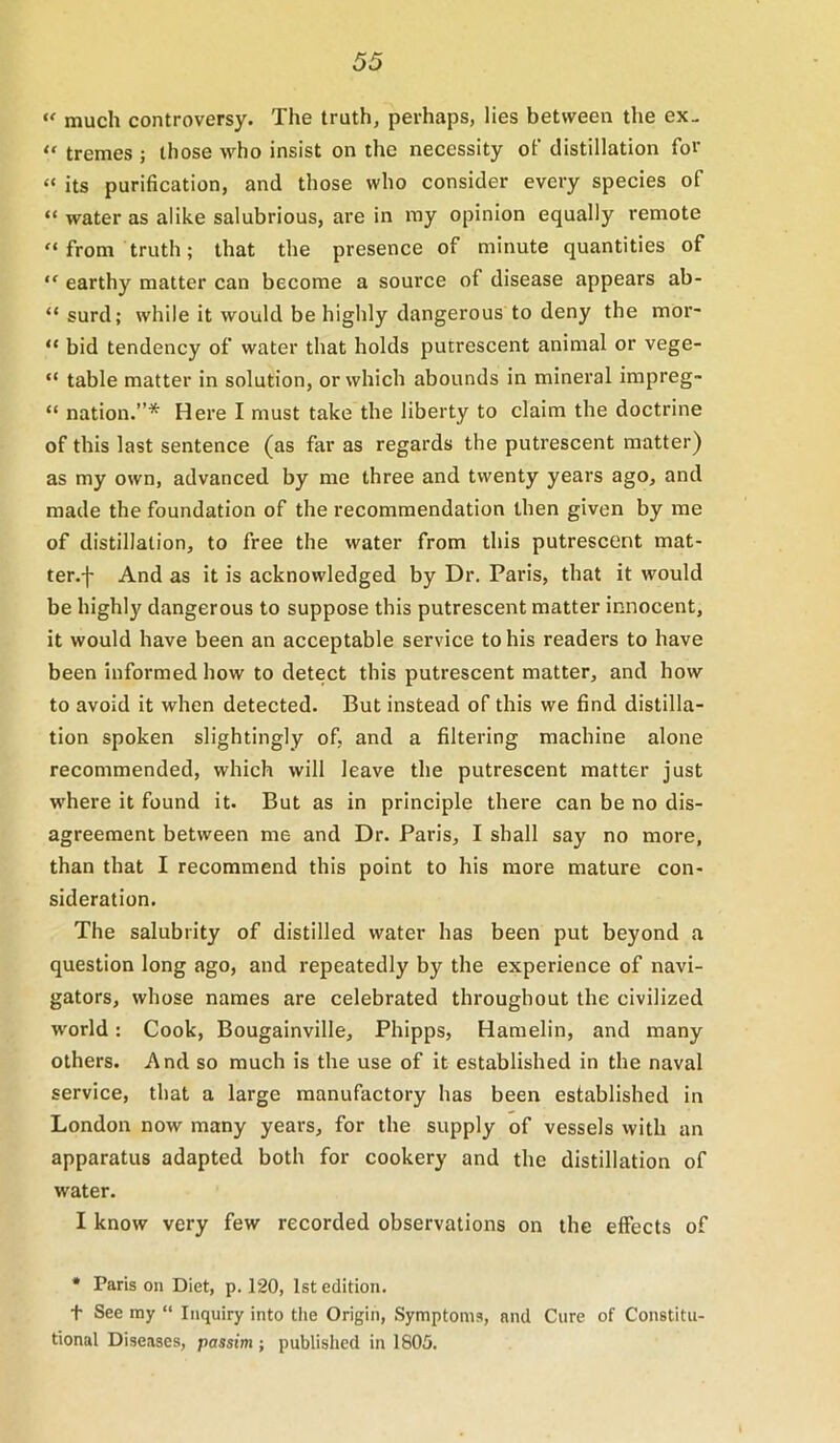 much controversy. The truth, perhaps, lies between the ex- “ tremes ; those who insist on the necessity of distillation for “ its purification, and those who consider every species of “ water as alike salubrious, are in my opinion equally remote “from truth; that the presence of minute quantities of “ earthy matter can become a soui’ce of disease appears ab- “ surd; while it would be highly dangerous to deny the mor- “ bid tendency of water that holds putrescent animal or vege- “ table matter in solution, or which abounds in mineral impreg- “ nation.”* Here I must take the liberty to claim the doctrine of this last sentence (as far as regards the putrescent matter) as my own, advanced by me three and twenty years ago, and made the foundation of the recommendation then given by me of distillation, to free the water from this putrescent mat- ter.f And as it is acknowledged by Dr. Paris, that it would be highly dangerous to suppose this putrescent matter innocent, it would have been an acceptable service to his readers to have been informed how to detect this putrescent matter, and how to avoid it when detected. But instead of this we find distilla- tion spoken slightingly of, and a filtering machine alone recommended, which will leave the putrescent matter just where it found it. But as in principle there can be no dis- agreement between me and Dr. Paris, I shall say no more, than that I recommend this point to his more mature con- sideration. The salubrity of distilled water has been put beyond a question long ago, and repeatedly by the experience of navi- gators, whose names are celebrated throughout the civilized world: Cook, Bougainville, Phipps, Hamelin, and many others. And so much is the use of it established in the naval service, that a large manufactory has been established in London now many years, for the supply of vessels with an apparatus adapted both for cookery and the distillation of water. I know very few recorded observations on the effects of • Paris on Diet, p. 120, 1st edition. t See my “ Inquiry into the Origin, Symptoms, and Cure of Constitu- tional Diseases, passim ; published in 1805.