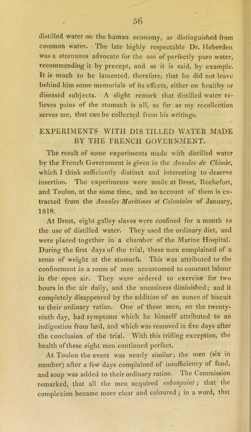 distilled water on the human economy, as distinguished from common water. The late highly respectable Dr. Heberden was a strenuous advocate for the use of perfectly pure water, recommending it by precept, and as it is said, by example. It is much to be lamented, therefore, that he did not leave behind him some memorials of its elfects, either on healthy or diseased subjects. A slight remark that distilled water re- lieves pains of the stomach is all, as far as my recollection serves me, that can be collected from his writings. EXPERIMENTS WITH DIS TILLED V/ATER MADE BY THE FRENCH GOVERNMENT. The result of some experiments made with distilled water by the French Government is given in the Annales de Chimie, which I think sufficiently distinct and interesting to deserve insertion. The experiments were made at Brest, Rochefort, and Toulon, at the same time, and an account of them is ex- tracted from the Annales Maritimes et Coloniales of January, 1818. At Brest, eight galley slaves were confined for a month to the use of distilled water. They used the ordinary diet, and were placed together in a chamber of the Marine Hospital. During the first days of the trial, these men complained of a sense of weight at the stomach. This was attributed to the confinement in a room of men accustomed to constant labour in the open air. They were ordered to exercise for two hours in the air daily, and the uneasiness diminished; and it completely disappeared by the addition of an ounce of biscuit to their ordinary ration. One of these men, on the twenty- ninth day, had symptoms which he himself attributed to an indigestion from lard, and which was removed in five days after the conclusion of the trial. With this trifling exception, the health of these eight men continued perfect. At Toulon the event was nearly similar; the men (six in number) after a few days complained of insufficiency of food, and soup was added to their ordinary ration. The Commission remarked, that all the men acquired enbonj)oint; that the complexion became more clear and coloured ; in a word, that