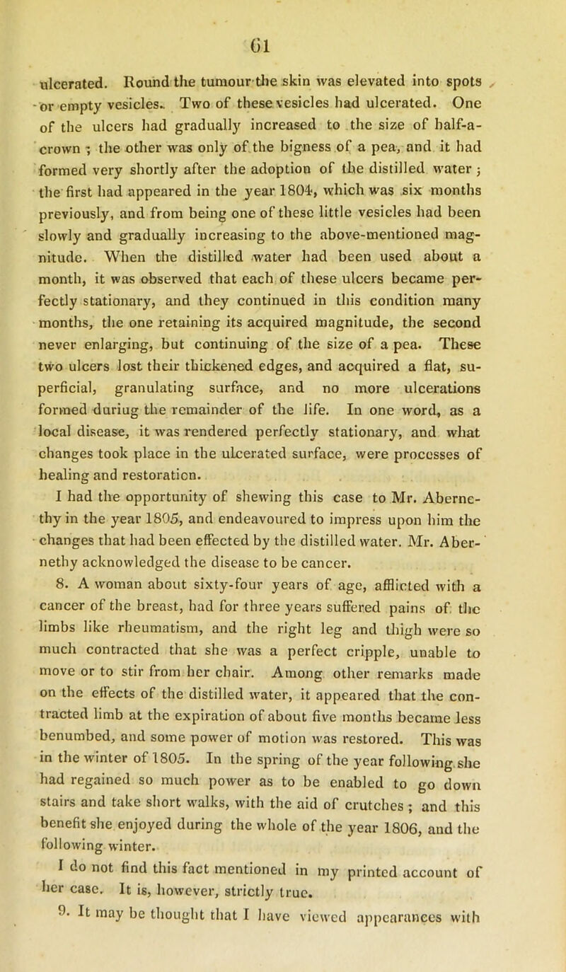 (Jl ulcerated. Roundthe tumour the skin was elevated into spots - or empty vesicles.. Two of these vesicles had ulcerated. One of the ulcers had gradually increased to the size of half-a- crown the other was only of the bigness of a pea, and it had formed very shortly after the adoption of the distilled water j the first had appeared in the year 1804', which was six months previously, and from being one of these little vesicles had been slowly and gradually increasing to the above-mentioned mag- nitude. When the distilled water had been used about a month, it was observed that each of these ulcers became per- fectly stationary, and they continued in this condition many months, the one retaining its acquired magnitude, the second never enlarging, but continuing of the size of a pea. These two ulcers lost their thickened edges, and acquired a flat, su- perficial, granulating surface, and no more ulcerations formed fluriug the remainder of the life. In one word, as a local disease, it was rendered perfectly stationary, and what changes took place in the ulcerated surface, were processes of healing and restoration. I had the opportunity of shewing this case to Mr. Aberne- thy in the year 1805, and endeavoured to impress upon him the changes that had been effected by the distilled water. Mr. Aber- nethy acknowledged the disease to be cancer. 8. A woman about sixty-four years of age, afflicted with a cancer of the breast, had for three years suffered pains of the limbs like rheumatism, and the right leg and thigh were so much contracted that she was a perfect cripple, unable to move or to stir from her chair. Among other remarks made on the effects of the distilled water, it appeared that the con- tracted limb at the expiration of about five months became less benumbed, and some power of motion was restored. This was in the winter of 1805. In the spring of the year following.she had regained so much power as to be enabled to go down stairs and take short wmlks, with the aid of crutches ; and this benefit she enjoyed during the whole of the year 1806, and the following winter. I do not find this fact mentioned in my printed account of her case. It is, however, strictly true.