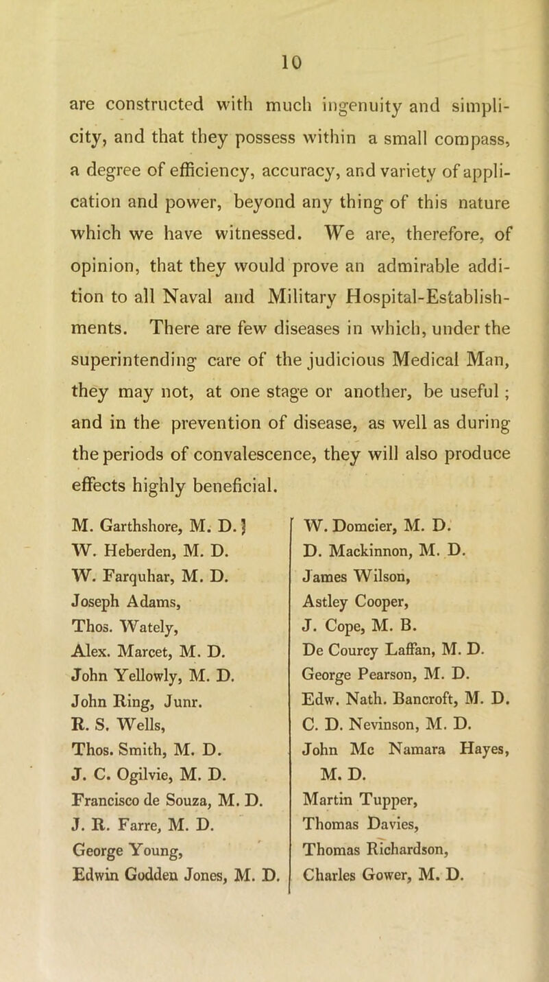 are constructed with much ingenuity and simpli- city, and that they possess within a small compass, a degree of efficiency, accuracy, and variety of appli- cation and power, beyond any thing of this nature which we have witnessed. We are, therefore, of opinion, that they would prove an admirable addi- tion to all Naval and Military Hospital-Establish- ments. There are few diseases in which, under the superintending care of the judicious Medical Man, they may not, at one stage or another, be useful ; and in the prevention of disease, as well as during the periods of convalescence, they will also produce effects highly beneficial. M. Garthshore, M. D. 3 W. Heberden, M. D. W. Farquhar, M. D. Joseph Adams, Thos. Wately, Alex. Marcet, M. D. John Yellowly, M. D. John Ring, Junr. R. S. Wells, Thos. Smith, M. D. J. C. Ogilvie, M. D. Francisco de Souza, M. D. J. R. Farre, M. D. George Young, Edwin Godden Jones, M. D. W. Domcier, M. D. D. Mackinnon, M. D. James Wilson, Astley Cooper, J. Cope, M. B. De Courcy Laffan, M. D. George Pearson, M. D. Edw. Nath. Bancroft, M. D. C. D. Nevinson, M. D. John Me Namara Hayes, M. D. Martin Tupper, Thomas Davies, Thomas Richardson, Charles Gower, M. D.