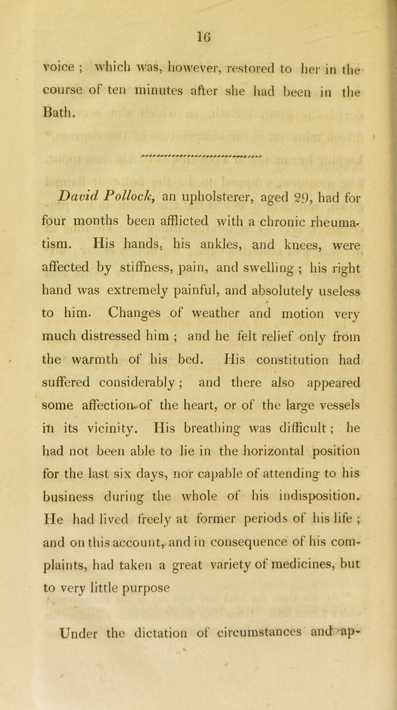 1G voice ; which was, however, restored to her in the course of ten minutes after she had been in the Bath. David Pollock, an upholsterer, aged 29, had for four months been afflicted with a chronic rheuma- tism. His hands, his ankles, and knees, were affected by stiffness, pain, and swelling ; his right hand was extremely painful, and absolutely useless to him. Changes of weather and motion very much distressed him ; and he felt relief only from the warmth of his bed. His constitution had suffered considerably; and there also appeared some aflfectiomof the heart, or of the large vessels hi its vicinity. His breathing was difficult; he had not been able to lie in the horizontal position for the last six days, nor capable of attending to his business during the whole of his indisposition. He had lived freely at former periods of his life ; and on this account, and in consequence of his com- plaints, had taken a great variety of medicines, but to very little purpose Under the dictation of circumstances and ap-