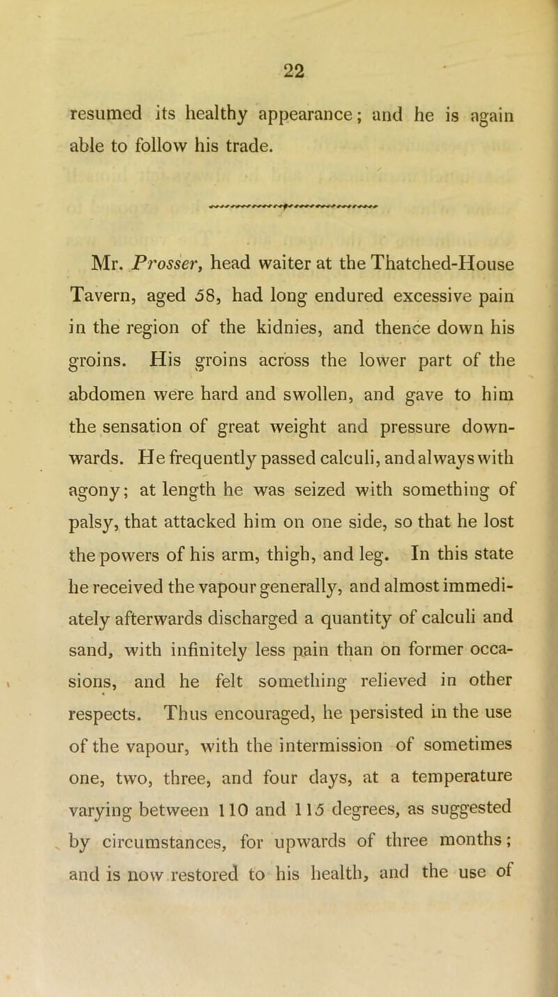 resumed its healthy appearance; and he is again able to follow his trade. Mr. Prosser, head waiter at the Thatched-House Tavern, aged .58, had long endured excessive pain in the region of the kidnies, and thence down his groins. His groins across the lower part of the abdomen were hard and swollen, and gave to him the sensation of great weight and pressure down- wards. He frequently passed calculi, and always with agony; at length he was seized with something of palsy, that attacked him on one side, so that he lost the powers of his arm, thigh, and leg. In this state he received the vapour generally, and almost immedi- ately afterwards discharged a quantity of calculi and sand, with infinitely less pain than on former occa- sions, and he felt something relieved in other respects. Thus encouraged, he persisted in the use of the vapour, with the intermission of sometimes one, two, three, and four days, at a temperature varying between 110 and 115 degrees, as suggested by circumstances, for upwards of three months; and is now restored to his health, and the use of